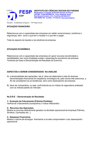 13/08/10                                    INSTITUTO DE CIÊNCIAS SOCIAIS DO PARANÁ
                    FESP                    Mantenedora: Fundação de Estudos Sociais do Paraná
                                            CGC/MF: 76.602.895/0001-04 Inscr. Estadual: Isento
                    ICSP                    Rua General Carneiro, 216 - Fone/Fax (041)264.3311
                                            CEP 80060-150 - Curitiba – Pr Internet: http://www.fesppr.br


Disciplina : Contabilidade de Seguros - Profª Regina Suota


SITUAÇÃO FINANCEIRA


Relaciona-se com a capacidade das empresas em saldar compromissos ( solvência e
segurança), bem como o que tem a receber e o que tem a pagar.

Trata do aspecto da liquidez e da solvência da empresa.



SITUAÇÃO ECONÔMICA


Relaciona-se com a capacidade das empresas em gerar recursos (lucratividade e
rentabilidade), tem como finalidade avaliar o desempenho econômico da empresa.
Tomando por base a Demonstração de Resultado do Exercício.




ASPECTOS A SEREM CONSIDERADOS NA ANÁLISE

A) a temporalidade das operações, isto é, deve ser elaborada à vista de diversas
   demonstrações financeiras em seqüência cronológica de, pelo menos três exercícios, a
   fim de constatarem-se as tendências, bem como desempenho da empresa;

B) deve ser comparativa, ou seja, confrontando-se os índices da seguradora analisada
   com os índices-padrão do mercado



Na D.R.E - Demonstração de Resultado

1- Evolução do Faturamento (Prêmios Emitidos)
Verifica-se o faturamento acompanhou o índice inflacionário

2- Recursos das Operações
Mostra os recursos efetivamente gerados na atividade operacional da empresa( Prêmios,
Sinistros, Comissões etc...)

3- Despesas Financeiras
Mostra o volume de encargos financeiros e se este comprometem o seu desempenho
operacional
 