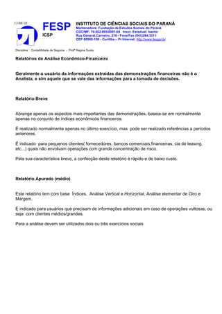 13/08/10                                    INSTITUTO DE CIÊNCIAS SOCIAIS DO PARANÁ
                    FESP                    Mantenedora: Fundação de Estudos Sociais do Paraná
                                            CGC/MF: 76.602.895/0001-04 Inscr. Estadual: Isento
                    ICSP                    Rua General Carneiro, 216 - Fone/Fax (041)264.3311
                                            CEP 80060-150 - Curitiba – Pr Internet: http://www.fesppr.br


Disciplina : Contabilidade de Seguros - Profª Regina Suota


Relatórios de Análise Econômico-Financeira


Geralmente o usuário da informações extraídas das demonstrações financeiras não é o
Analista, e sim aquele que se vale das informações para a tomada de decisões.



Relatório Breve


Abrange apenas os aspectos mais importantes das demonstrações, baseia-se em normalmente
apenas no conjunto de índices econômicos financeiros.

É realizado normalmente apenas no último exercício, mas pode ser realizado referências a períodos
anteriores.

É indicado para pequenos clientes( fornecedores, bancos comerciais,financeiras, cia de leasing,
etc...) quais não envolvam operações com grande concentração de risco.

Pela sua característica breve, a confecção deste relatório é rápido e de baixo custo.



Relatório Apurado (médio)


Este relatório tem com base Índices, Análise Vertical e Horizontal, Análise elementar de Giro e
Margem.

É indicado para usuários que precisam de informações adicionais em caso de operações vultosas, ou
seja com clientes médios/grandes.

Para a análise devem ser utilizados dois ou três exercícios sociais
 