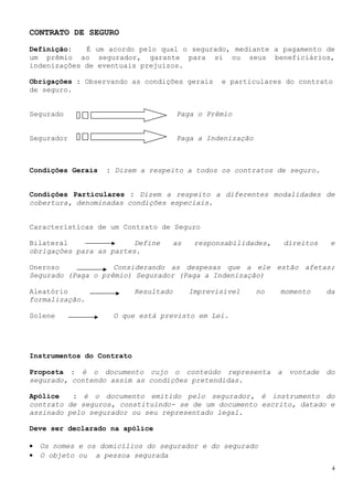 CONTRATO DE SEGURO
Definição:   É um acordo pelo qual o segurado, mediante a pagamento de
um prêmio ao segurador, garante para si ou seus beneficiários,
indenizações de eventuais prejuízos.

Obrigações : Observando as condições gerais      e particulares do contrato
de seguro.


Segurado                               Paga o Prêmio


Segurador                              Paga a Indenização



Condições Gerais   : Dizem a respeito a todos os contratos de seguro.


Condições Particulares : Dizem a respeito a diferentes modalidades de
cobertura, denominadas condições especiais.


Características de um Contrato de Seguro

Bilateral                Define    as      responsabilidades,        direitos    e
obrigações para as partes.

Oneroso             Considerando as despesas que a ele estão afetas;
Segurado (Paga o prêmio) Segurador (Paga a Indenização)

Aleatório                  Resultado     Imprevisível       no   momento        da
formalização.

Solene               O que está previsto em Lei.




Instrumentos do Contrato

Proposta : é o documento cujo o conteúdo representa              a    vontade   do
segurado, contendo assim as condições pretendidas.

Apólice   : é o documento emitido pelo segurador, é instrumento do
contrato de seguros, constituindo- se de um documento escrito, datado e
assinado pelo segurador ou seu representado legal.

Deve ser declarado na apólice

•   Os nomes e os domicílios do segurador e do segurado
•   O objeto ou a pessoa segurada
                                                                                 4
 