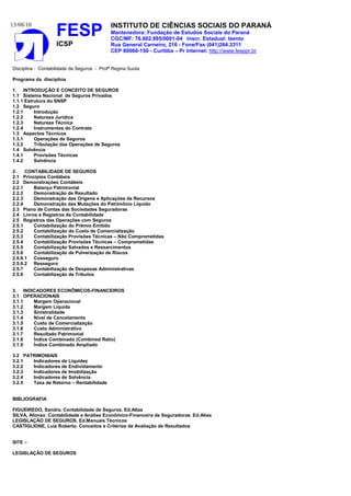 13/08/10                                    INSTITUTO DE CIÊNCIAS SOCIAIS DO PARANÁ
                    FESP                    Mantenedora: Fundação de Estudos Sociais do Paraná
                                            CGC/MF: 76.602.895/0001-04 Inscr. Estadual: Isento
                    ICSP                    Rua General Carneiro, 216 - Fone/Fax (041)264.3311
                                            CEP 80060-150 - Curitiba – Pr Internet: http://www.fesppr.br


Disciplina : Contabilidade de Seguros - Profª Regina Suota

Programa da disciplina

1. INTRODUÇÃO E CONCEITO DE SEGUROS
1.1 Sistema Nacional de Seguros Privados
1.1.1 Estrutura do SNSP
1.2 Seguro
1.2.1     Introdução
1.2.2     Natureza Jurídica
1.2.3     Natureza Técnica
1.2.4     Instrumentos do Contrato
1.3 Aspectos Técnicos
1.3.1     Operações de Seguros
1.3.2     Tributação das Operações de Seguros
1.4 Solvência
1.4.1     Provisões Técnicas
1.4.2     Solvência

2.    CONTABILIDADE DE SEGUROS
2.1 Princípios Contábeis
2.2 Demonstrações Contábeis
2.2.1    Balanço Patrimonial
2.2.2    Demonstração de Resultado
2.2.3    Demonstração das Origens e Aplicações de Recursos
2.2.4    Demonstração das Mutações do Patrimônio Líquido
2.3 Plano de Contas das Sociedades Seguradoras
2.4 Livros e Registros de Contabilidade
2.5 Registros das Operações com Seguros
2.5.1    Contabilização do Prêmio Emitido
2.5.2    Contabilização do Custo de Comercialização
2.5.3    Contabilização Provisões Técnicas – Não Comprometidas
2.5.4    Contabilização Provisões Técnicas – Comprometidas
2.5.5    Contabilização Salvados e Ressarcimentos
2.5.6    Contabilização de Pulverização de Riscos
2.5.6.1 Cosseguro
2.5.6.2 Resseguro
2.5.7    Contabilização de Despesas Administrativas
2.5.8    Contabilização de Tributos


3. INDICADORES ECONÔMICOS-FINANCEIROS
3.1 OPERACIONAIS
3.1.1  Margem Operacional
3.1.2  Margem Líquida
3.1.3  Sinistralidade
3.1.4  Nível de Cancelamento
3.1.5  Custo de Comercialização
3.1.6  Custo Administrativo
3.1.7  Resultado Patrimonial
3.1.8  Índice Combinado (Combined Ratio)
3.1.9  Índice Combinado Ampliado

3.2 PATRIMONIAIS
3.2.1  Indicadores de Liquidez
3.2.2  Indicadores de Endividamento
3.2.3  Indicadores de Imobilização
3.2.4  Indicadores de Solvência
3.2.5  Taxa de Retorno – Rentabilidade


BIBLIOGRAFIA

FIGUEIREDO, Sandra. Contabilidade de Seguros. Ed.Atlas
SILVA, Afonso. Contabilidade e Análise Econômico-Financeira de Seguradoras. Ed.Atlas
LEGISLAÇÃO DE SEGUROS. Ed.Manuais Técnicos
CASTIGLIONE, Luiz Roberto. Conceitos e Critérios de Avaliação de Resultados


SITE –

LEGISLAÇÃO DE SEGUROS
 
