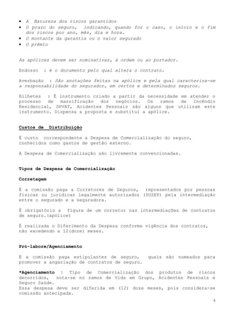 •   A Natureza dos riscos garantidos
•   O prazo do seguro, indicando, quando for o caso, o início e o fim
    dos riscos por ano, mês, dia e hora.
•   O montante da garantia ou o valor segurado
•   O prêmio


As apólices devem ser nominativas, à ordem ou ao portador.

Endosso     : é o documento pelo qual altera o contrato.

Averbação : São anotações feitas na apólice e pela qual caracteriza-se
a responsabilidade do segurador, em certos e determinados seguros.

Bilhetes : É instrumento criado a partir da necessidade em atender o
processo   de  massificação   dos  negócios.   Os  ramos de Incêndio
Residencial, DPVAT, Acidentes Pessoais são alguns que utilizam este
instrumento. Dispensa a proposta e substitui a apólice.


Custos de     Distribuição

É custo correspondente a Despesa de Comercialização do seguro,
conhecidos como gastos de gestão externo.

A Despesa de Comercialização são livremente convencionadas.


Tipos de Despesa de Comercialização

Corretagem

É a comissão paga a Corretores de Seguros, representados por pessoas
físicas ou jurídicas legalmente autorizados (SUSEP) pela intermediação
entre o segurado e a seguradora.

Ë obrigatório a figura de um corretor nas intermediações de contratos
de seguro.(apólice)

É realizada o Diferimento da Despesa conforme vigência dos contratos,
não excedendo a 12(doze) meses.


Pró-labore/Agenciamento

É a comissão paga estipulantes de seguro,         quais são nomeados para
promover a angariação de contratos de seguro.

*Agenciamento : Tipo de Comercialização dos produtos de riscos
decorridos,   nota-se no ramos de Vida em Grupo, Acidentes Pessoais e
Seguro Saúde.
Essa despesa deve ser diferida em (12) doze meses, pois considera-se
comissão antecipada.
                                                                        5
 