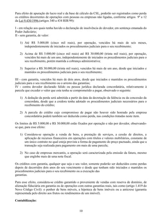 Para efeito de apuração do lucro real e da base de cálculo da CSL, poderão ser registrados como perda 
os créditos decorrentes de operações com pessoas ou empresas não ligadas, conforme artigos 9º a 12 
da Lei 9.430/1996,(artigos 340 a 434 RIR/99): 
I - em relação aos quais tenha havido a declaração de insolvência do devedor, em sentença emanada do 
Poder Judiciário; 
II - sem garantia, de valor: 
1) Até R$ 5.000,00 (cinco mil reais), por operação, vencidos há mais de seis meses, 
independentemente de iniciados os procedimentos judiciais para o seu recebimento; 
2) Acima de R$ 5.000,00 (cinco mil reais) até R$ 30.000,00 (trinta mil reais), por operação, 
vencidos há mais de um ano, independentemente de iniciados os procedimentos judiciais para o 
seu recebimento, porém mantida a cobrança administrativa; 
3) Superior a R$ 30.000,00 (trinta mil reais), vencidos há mais de um ano, desde que iniciados e 
mantidos os procedimentos judiciais para o seu recebimento; 
III - com garantia, vencidos há mais de dois anos, desde que iniciados e mantidos os procedimentos 
judiciais para o seu recebimento ou o arresto das garantias; 
IV - contra devedor declarado falido ou pessoa jurídica declarada concordatária, relativamente à 
parcela que exceder o valor que esta tenha se comprometido a pagar, observado o seguinte: 
1) A dedução da perda será admitida a partir da data da decretação da falência ou da concessão da 
concordata, desde que a credora tenha adotado os procedimentos judiciais necessários para o 
recebimento do crédito; 
2) A parcela do crédito cujo compromisso de pagar não houver sido honrado pela empresa 
concordatária poderá também ser deduzida como perda, nas condições tratadas neste item. 
Os limites de R$ 5.000,00 e R$ 30.000,00 estão fixados por operação e não por devedor, observando-se 
que, para esse efeito: 
1) Considera-se operação a venda de bens, a prestação de serviços, a cessão de direitos, a 
aplicação de recursos financeiros em operações com títulos e valores mobiliários, constante de 
um único contrato no qual esteja prevista a forma de pagamento do preço pactuado, ainda que a 
transação seja realizada para pagamento em mais de uma parcela; 
2) No caso de empresas mercantis, a operação será caracterizada pela emissão da fatura, mesmo 
que englobe mais de uma nota fiscal. 
Os créditos com garantia, qualquer que seja o seu valor, somente poderão ser deduzidos como perdas 
depois de decorridos dois anos do seu vencimento e desde que tenham sido iniciados e mantidos os 
procedimentos judiciais para o seu recebimento ou a execução das 
garantias. 
Para esse efeito, considera-se crédito garantido o proveniente de vendas com reserva de domínio, de 
alienação fiduciária em garantia ou de operações com outras garantias reais, tais como (artigo 1.419 do 
Novo Código Civil): o penhor de bens móveis, a hipoteca de bens imóveis ou a anticrese (garantia 
representada pelo direito aos frutos ou rendimentos de um imóvel). 
Contabilização: 
10 
 
