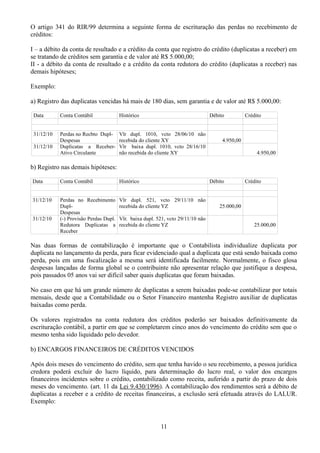 O artigo 341 do RIR/99 determina a seguinte forma de escrituração das perdas no recebimento de 
créditos: 
I – a débito da conta de resultado e a crédito da conta que registro do crédito (duplicatas a receber) em 
se tratando de créditos sem garantia e de valor até R$ 5.000,00; 
II - a débito da conta de resultado e a crédito da conta redutora do crédito (duplicatas a receber) nas 
demais hipóteses; 
Exemplo: 
a) Registro das duplicatas vencidas há mais de 180 dias, sem garantia e de valor até R$ 5.000,00: 
Data Conta Contábil Histórico Débito Crédito 
31/12/10 Perdas no Recbto Dupl- 
Despesas 
Vlr dupl. 1010, vcto 28/06/10 não 
recebida do cliente XY 4.950,00 
31/12/10 Duplicatas a Receber- 
Ativo Circulante 
Vlr baixa dupl. 1010, vcto 28/16/10 
não recebida do cliente XY 4.950,00 
b) Registro nas demais hipóteses: 
Data Conta Contábil Histórico Débito Crédito 
31/12/10 Perdas no Recebimento 
Dupl- 
Despesas 
Vlr dupl. 521, vcto 29/11/10 não 
recebida do cliente YZ 25.000,00 
31/12/10 (-) Provisão Perdas Dupl. 
Redutora Duplicatas a 
Receber 
Vlr. baixa dupl. 521, vcto 29/11/10 não 
recebida do cliente YZ 25.000,00 
Nas duas formas de contabilização é importante que o Contabilista individualize duplicata por 
duplicata no lançamento da perda, para ficar evidenciado qual a duplicata que está sendo baixada como 
perda, pois em uma fiscalização a mesma será identificada facilmente. Normalmente, o fisco glosa 
despesas lançadas de forma global se o contribuinte não apresentar relação que justifique a despesa, 
pois passados 05 anos vai ser difícil saber quais duplicatas que foram baixadas. 
No caso em que há um grande número de duplicatas a serem baixadas pode-se contabilizar por totais 
mensais, desde que a Contabilidade ou o Setor Financeiro mantenha Registro auxiliar de duplicatas 
baixadas como perda. 
Os valores registrados na conta redutora dos créditos poderão ser baixados definitivamente da 
escrituração contábil, a partir em que se completarem cinco anos do vencimento do crédito sem que o 
mesmo tenha sido liquidado pelo devedor. 
b) ENCARGOS FINANCEIROS DE CRÉDITOS VENCIDOS 
Após dois meses do vencimento do crédito, sem que tenha havido o seu recebimento, a pessoa jurídica 
credora poderá excluir do lucro líquido, para determinação do lucro real, o valor dos encargos 
financeiros incidentes sobre o crédito, contabilizado como receita, auferido a partir do prazo de dois 
meses do vencimento. (art. 11 da Lei 9.430/1996). A contabilização dos rendimentos será a débito de 
duplicatas a receber e a crédito de receitas financeiras, a exclusão será efetuada através do LALUR. 
Exemplo: 
11 
 