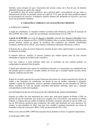 Também, ocorre situação em que o funcionário não prestou contas, até o final do ano, do dinheiro 
adiantado referente aos gastos das viagens. 
É aconselhável, além de acertos periódicos, que a gerência adote o procedimento em que todos os 
adiantamentos deverão ser prestados contas até a data de 31/12, para que não fique pendência alguma 
no encerramento do exercício. A pendência significa despesa não apropriada no exercício e por esse 
motivo há desembolso tributário. 
6. VARIAÇÕES CAMBIAIS E ATUALIZAÇÕES DE CRÉDITOS 
a) VARIAÇÃO CAMBIAL 
Á opção do contribuinte, as variações cambiais ocorridas serão tributáveis, para fins de apuração do 
PIS, COFINS, IR e CSLL, a partir de sua realização, retroativamente a 01.01.1999. 
A partir de 02.08.2004, por força do Decreto 5.164/2004, (alterado pelo Decreto 5.442/2005) ficam 
reduzidas a zero as alíquotas do PIS e COFINS incidentes sobre as receitas financeiras auferidas pelas 
pessoas jurídicas sujeitas ao regime de incidência não cumulativa das referidas contribuições 
(variações cambiais ativas, SELIC, juros mútuos, rendimentos aplicações financeiras e outros). 
O disposto não se aplica às receitas financeiras oriundas de juros sobre capital próprio e as decorrentes 
de operações de hedge. 
O disposto aplica-se, também, às pessoas jurídicas que tenham apenas parte de suas receitas 
submetidas ao regime de incidência não cumulativa. 
Com isso, reduz-se o custo tributário final, pois as oscilações da taxa cambial poderão ser 
compensadas na apuração final do ganho. 
A opção pela tributação pelo regime de competência (mensal), só é interessante aos contribuintes que 
têm grandes passivos sujeitos à variação cambial, de forma que o resultado líquido (receitas menos 
despesas cambiais) seja devedor. 
Poderá ser excluída a parcela das receitas financeiras decorrentes da variação monetária dos direitos de 
crédito e das obrigações do contribuinte, em função da taxa de câmbio, submetida à tributação, 
segundo o regime de competência, relativa a períodos compreendidos no ano-calendário de 1999 em 
diante, excedente ao valor da variação monetária efetivamente realizada, ainda que a operação 
correspondente já tenha sido liquidada. 
b) CONTABILIZAÇÃO DA ATUALIZAÇÃO DE CRÉDITOS DE ANOS ANTERIORES 
Quando um crédito fica sem atualização por vários anos, pode gerar Imposto de Renda e CSSL no 
período em que foi atualizado. Isso ocorre, por exemplo, com a taxa SELIC, que atualiza os tributos 
Federais. A empresa tem um crédito de Imposto de Renda a recuperar referente ao ano de 2.008, e no 
ano de 2010 precisa atualizá-lo para compensar, não tendo sido atualizado nos anos anteriores. No 
entanto, no ano-calendário de 2010, está com lucro contábil e qualquer lançamento nas contas de 
resultados a título de receita gera IRPJ e CSSL em percentual de 24% a 34%. 
Porém se nos anos de 2008 e 2009 houve prejuízo fiscal, poderão ser feitos os seguintes lançamentos: 
1) Atualização 2008 e 2009 
13 
 