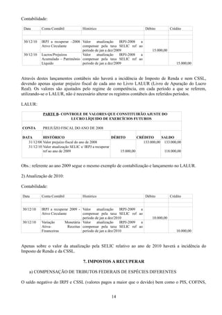 Contabilidade: 
Data Conta Contábil Histórico Débito Crédito 
30/12/10 IRPJ a recuperar –2008 
Ativo Circulante 
Valor atualização IRPJ-2008 a 
compensar pela taxa SELIC ref ao 
período de jan a dez/2009 15.000,00 
30/12/10 Lucros/Prejuízos 
Acumulado – Patrimônio 
Líquido 
Valor atualização IRPJ-2008 a 
compensar pela taxa SELIC ref ao 
período de jan a dez/2009 15.000,00 
Através destes lançamentos contábeis não haverá a incidência de Imposto de Renda e nem CSSL, 
devendo apenas ajustar prejuízo fiscal de cada ano no Livro LALUR (Livro de Apuração do Lucro 
Real). Os valores são ajustados pelo regime de competência, em cada período a que se referem, 
utilizando-se o LALUR, não é necessário alterar os registros contábeis dos referidos períodos. 
LALUR: 
PARTE B- CONTROLE DE VALORES QUE CONSTITUIRÃO AJUSTE DO 
LUCRO LÍQUIDO DE EXERCÍCIOS FUTUROS 
CONTA PREJUÍZO FISCAL DO ANO DE 2008 
DATA HISTÓRICO DÉBITO CRÉDITO SALDO 
31/12/08 Valor prejuízo fiscal do ano de 2008 133.000,00 133.000,00 
31/12/10 Valor atualização SELIC s/ IRPJ a recuperar 
ref ao ano de 2009 15.000,00 
118.000,00 
Obs.: referente ao ano 2009 segue o mesmo exemplo de contabilização e lançamento no LALUR. 
2) Atualização de 2010: 
Contabilidade: 
Data Conta Contábil Histórico Débito Crédito 
30/12/10 IRPJ a recuperar 2009 - 
Ativo Circulante 
Valor atualização IRPJ-2009 a 
compensar pela taxa SELIC ref ao 
período de jan a dez/2010 10.000,00 
30/12/10 Variação Monetária 
Ativa- Receitas 
Financeiras 
Valor atualização IRPJ-2009 a 
compensar pela taxa SELIC ref ao 
período de jan a dez/2010 10.000,00 
Apenas sobre o valor da atualização pela SELIC relativo ao ano de 2010 haverá a incidência do 
Imposto de Renda e da CSSL. 
7. IMPOSTOS A RECUPERAR 
a) COMPENSAÇÃO DE TRIBUTOS FEDERAIS DE ESPÉCIES DIFERENTES 
O saldo negativo do IRPJ e CSSL (valores pagos a maior que o devido) bem como o PIS, COFINS, 
14 
 
