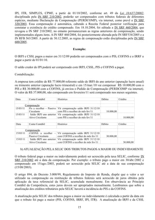 IPI, ITR, SIMPLES, CPMF, a partir de 01/10/2002, conforme art. 49 da Lei 10.637/20002, 
disciplinada pela IN SRF 210/2002, poderão ser compensados com tributos federais de diferentes 
espécies, mediante Declaração de Compensação (PERDCOMP), via internet, como prevê a IN SRF 
320/2003. Essa compensação é automática, cabendo a Receita Federal posterior verificação para 
constatar a existência do crédito compensado. Em 18.10.2004, foi editada a IN SRF 460/2004, que 
revogou a IN SRF 210/2002, no entanto permaneceram as regras anteriores de compensação, sendo 
implementados alguns itens. A IN SRF 460/2004, foi posteriormente alterada pela IN SRF534/2005 e a 
IN RFB 563/2005. A partir de 30.12.2005, as regras de compensação estão disciplinadas pela IN SRF 
600/2005. 
Exemplo: 
O IRPJ e CSSL pagos a maior em 31/12/09 poderão ser compensados com o PIS, COFINS e o IRRF a 
pagar a partir de 01/01/10. 
O saldo credor do IPI poderá ser compensado com IRPJ, CSSL, PIS e COFINS a pagar. 
Contabilização: 
A empresa tem crédito de R$ 77.000,00 referente saldo de IRPJ do ano anterior (apuração lucro anual) 
ou trimestre anterior (apuração lucro trimestral) e em 15/mar./10 vai compensar R$ 10.000,00 com o 
PIS e R$ 30.000,00 com a COFINS, já enviou o Pedido de Compensação (PERDCOMP via internet). 
O valor de R$ 37.000,00, não compensado em fevereiro/11 será compensado nos meses seguintes. 
Data Conta Contábil Histórico Débito Crédito 
Compensação 
15/03/11 Pis a recolher – Passivo 
Circulante 
Vlr compensação saldo IRPJ 31/12/10 
com PIS a recolher do mês fev/11 10.000,00 
15/03/11 Saldo IRPJ ano anterior 
Ativo Circulante 
Vlr compensação saldo IRPJ 31/12/10 
com PIS a recolher do mês fev/11 10.000,00 
Data Conta Contábil Histórico Débito Crédito 
Compensação 
15/03/11 COFINS a recolher – 
Passivo Circulante 
Vlr compensação saldo IRPJ 31/12/10 
com COFINS a recolher do mês fev/11 30.000,00 
15/03/11 Saldo IRPJ ano anterior 
Ativo Circulante 
Vlr compensação saldo IRPJ 31/12/10 
com COFINS a recolher do mês fev/11 30.000,00 
b) ATUALIZAÇÃO PELA SELIC DOS TRIBUTOS PAGOS A MAIOR OU INDEVIDAMENTE 
O tributo federal pago a maior ou indevidamente poderá ser acrescido pela taxa SELIC, conforme IN 
SRF 210/2002 até a data da compensação. Por exemplo: o tributo pago a maior em 30/abr./2002 e 
compensado em 15/ago./2003, poderá ser acrescido pela SELIC até a data de sua compensação 
(15/08/2003). 
O artigo 894, do Decreto 3.000/99, Regulamento do Imposto de Renda, dispõe que o valor a ser 
utilizado na compensação ou restituição de tributos federais será acrescido de juros obtidos pela 
aplicação da taxa referencial da SELIC, acumulada mensalmente. Em observância ao Princípio 
Contábil da Competência, estes juros devem ser apropriados mensalmente. Lembramos que sobre a 
atualização dos créditos tributários pela SELIC haverá a incidência do PIS e da COFINS. 
A atualização pela SELIC dos tributos pagos a maior ou indevidamente é calculada a partir da data em 
que o tributo foi pago a maior (PIS, COFINS, IRRF, IPI, ITR). A atualização do IRPJ e da CSSL 
15 
 