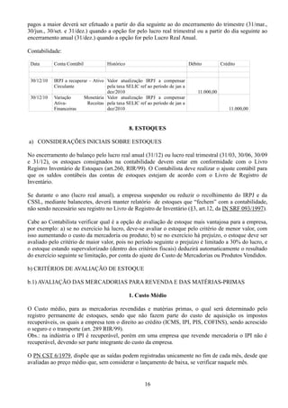 pagos a maior deverá ser efetuado a partir do dia seguinte ao do encerramento do trimestre (31/mar., 
30/jun., 30/set. e 31/dez.) quando a opção for pelo lucro real trimestral ou a partir do dia seguinte ao 
encerramento anual (31/dez.) quando a opção for pelo Lucro Real Anual. 
Contabilidade: 
Data Conta Contábil Histórico Débito Crédito 
30/12/10 IRPJ a recuperar – Ativo 
Circulante 
Valor atualização IRPJ a compensar 
pela taxa SELIC ref ao período de jan a 
dez/2010 11.000,00 
30/12/10 Variação Monetária 
Ativa- Receitas 
Financeiras 
Valor atualização IRPJ a compensar 
pela taxa SELIC ref ao período de jan a 
dez/2010 11.000,00 
8. ESTOQUES 
a) CONSIDERAÇÕES INICIAIS SOBRE ESTOQUES 
No encerramento do balanço pelo lucro real anual (31/12) ou lucro real trimestral (31/03, 30/06, 30/09 
e 31/12), os estoques consignados na contabilidade devem estar em conformidade com o Livro 
Registro Inventário de Estoques (art.260, RIR/99). O Contabilista deve realizar o ajuste contábil para 
que os saldos contábeis das contas de estoques estejam de acordo com o Livro de Registro de 
Inventário. 
Se durante o ano (lucro real anual), a empresa suspender ou reduzir o recolhimento do IRPJ e da 
CSSL, mediante balancetes, deverá manter relatório de estoques que “fechem” com a contabilidade, 
não sendo necessário seu registro no Livro de Registro de Inventário (§3, art.12, da IN SRF 093/1997). 
Cabe ao Contabilista verificar qual é a opção de avaliação de estoque mais vantajosa para a empresa, 
por exemplo: a) se no exercício há lucro, deve-se avaliar o estoque pelo critério de menor valor, com 
isso aumentando o custo da mercadoria ou produto; b) se no exercício há prejuízo, o estoque deve ser 
avaliado pelo critério de maior valor, pois no período seguinte o prejuízo é limitado a 30% do lucro, e 
o estoque estando supervalorizado (dentro dos critérios fiscais) deduzirá automaticamente o resultado 
do exercício seguinte se limitação, por conta do ajuste do Custo de Mercadorias ou Produtos Vendidos. 
b) CRITÉRIOS DE AVALIAÇÃO DE ESTOQUE 
b.1) AVALIAÇÃO DAS MERCADORIAS PARA REVENDA E DAS MATÉRIAS-PRIMAS 
1. Custo Médio 
O Custo médio, para as mercadorias revendidas e matérias primas, o qual será determinado pelo 
registro permanente de estoques, sendo que não fazem parte do custo de aquisição os impostos 
recuperáveis, os quais a empresa tem o direito ao crédito (ICMS, IPI, PIS, COFINS), sendo acrescido 
o seguro e o transporte (art. 289 RIR/99). 
Obs.: na indústria o IPI é recuperável, porém em uma empresa que revende mercadoria o IPI não é 
recuperável, devendo ser parte integrante do custo da empresa. 
O PN CST 6/1979, dispõe que as saídas podem registradas unicamente no fim de cada mês, desde que 
avaliadas ao preço médio que, sem considerar o lançamento de baixa, se verificar naquele mês. 
16 
 