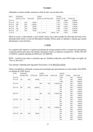 Exemplo : 
Adotando-se a baixa (saída), somente ao final do mês, em um único lote: 
DATA ENTRADA SAÍDA SALDO 
QTDE UN. R$ TOTAL R$ QTDE UN. R$ TOTAL R$ QTDE UN. R$ TOTAL R$ 
30/11/10 1.000 5,0000 5.000,00 
01/12/10 150 6,00 900,00 1.150 5,1304 5.900,00 
05/12/10 200 8,00 1.600,00 1.350 5,5556 7.500,00 
10/12/10 50 9,00 450,00 1.400 5,6786 7.950,00 
20/12/10 100 7,00 700,00 1.500 5,7667 8.650,00 
28/12/10 150 5,00 750,00 1.650 5,6970 9.400,00 
31/12/10 1.350 5,6970 7.690,91 300 5,6970 1.709,09 
Observe-se que, a cada entrada, o custo médio variou, mas a baixa (saída) foi efetivada num único lote, 
alterando desta forma o Custo da Mercadoria Vendida. Porém, pode ser adotado o sistema que calcule 
diariamente o custo da baixa. 
2. PEPS 
Se a empresa não mantiver o registro permanente de estoque poderá avaliar o estoque das mercadorias 
e matérias-primas pelo preço das últimas aquisições menos os impostos recuperáveis - ICMS, IPI, PIS 
e COFINS-, também chamado de PEPS (art. 293 RIR/99). 
PEPS - o primeiro que entra é o primeiro que sai. Também conhecido como FIFO (sigla, em inglês, de 
“first in, first out”). 
Este método é admitido pela legislação fiscal (item 2.2 do PN CST 6/1979). 
Vamos exemplificar, utilizando a mesma movimentação que apresentamos no custo médio. Pelo PEPS, 
a avaliação do CMV ficaria: 
DATA ENTRADA SAÍDA SALDO 
QTDEUN.R$ TOTAL R$ QTDE UN.R$ TOTAL R$ QTDE UN.R$ TOTAL R$ 
30/11/10 1.000 5,00 5.000,00 
01/12/10 150 6,00 900,00 150 6,00 900,00 
1.000 5,00 5.000,00 
03/12/10 300 5,00 1.500,00 150 6,00 900,00 
700 5,00 3.500,00 
05/12/10 200 8,00 1.600,00 200 8,00 1.600,00 
150 6,00 900,00 
700 5,00 3.500,00 
08/12/10 500 5,00 2.500,00 200 8,00 1.600,00 
150 6,00 900,00 
200 5,00 1.000,00 
10/12/10 50 9,00 450,00 50 9,00 450,00 
200 8,00 1.600,00 
150 6,00 900,00 
200 5,00 1.000,00 
15/12/10 200 5,00 1.000,00 50 9,00 450,00 
200 8,00 1.600,00 
150 6,00 900,00 
20/12/10 100 7,00 700,00 100 7,00 700,00 
50 9,00 450,00 
200 8,00 1.600,00 
150 6,00 900,00 
17 
 