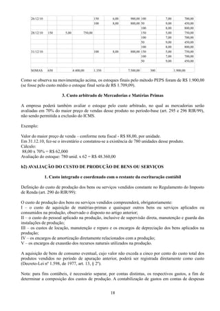 26/12/10 150 6,00 900,00 100 7,00 700,00 
100 8,00 800,00 50 9,00 450,00 
100 8,00 800,00 
28/12/10 150 5,00 750,00 150 5,00 750,00 
100 7,00 700,00 
50 9,00 450,00 
100 8,00 800,00 
31/12/10 100 8,00 800,00 150 5,00 750,00 
100 7,00 700,00 
50 9,00 450,00 
SOMAS 650 4.400,00 1.350 7.500,00 300 1.900,00 
Como se observa na movimentação acima, os estoques finais pelo método PEPS foram de R$ 1.900,00 
(se fosse pelo custo médio o estoque final seria de R$ 1.709,09). 
3. Custo arbitrado de Mercadorias e Matérias Primas 
A empresa poderá também avaliar o estoque pelo custo arbitrado, no qual as mercadorias serão 
avaliadas em 70% do maior preço de vendas desse produto no período-base (art. 295 e 296 RIR/99), 
não sendo permitida a exclusão do ICMS. 
Exemplo: 
Valor do maior preço de venda – conforme nota fiscal - R$ 88,00, por unidade. 
Em 31.12.10, fez-se o inventário e constatou-se a existência de 780 unidades desse produto. 
Cálculo: 
88,00 x 70% = R$ 62,000 
Avaliação do estoque: 780 unid. x 62 = R$ 48.360,00 
b2) AVALIAÇÃO DO CUSTO DE PRODUÇÃO DE BENS OU SERVIÇOS 
1. Custo integrado e coordenado com o restante da escrituração contábil 
Definição do custo de produção dos bens ou serviços vendidos constante no Regulamento do Imposto 
de Renda (art. 290 do RIR/99): 
O custo de produção dos bens ou serviços vendidos compreenderá, obrigatoriamente: 
I – o custo de aquisição de matérias-primas e quaisquer outros bens ou serviços aplicados ou 
consumidos na produção, observado o disposto no artigo anterior; 
II – o custo do pessoal aplicado na produção, inclusive de supervisão direta, manutenção e guarda das 
instalações de produção; 
III – os custos de locação, manutenção e reparo e os encargos de depreciação dos bens aplicados na 
produção; 
IV – os encargos de amortização diretamente relacionados com a produção; 
V – os encargos de exaustão dos recursos naturais utilizados na produção. 
A aquisição de bens de consumo eventual, cujo valor não exceda a cinco por cento do custo total dos 
produtos vendidos no período de apuração anterior, poderá ser registrada diretamente como custo 
(Decreto-Lei nº 1.598, de 1977, art. 13, § 2º). 
Nota: para fins contábeis, é necessário separar, por contas distintas, os respectivos gastos, a fim de 
determinar a composição dos custos de produção. A contabilização de gastos em contas de despesas 
18 
 