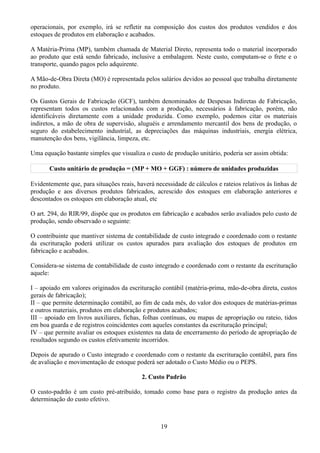 operacionais, por exemplo, irá se refletir na composição dos custos dos produtos vendidos e dos 
estoques de produtos em elaboração e acabados. 
A Matéria-Prima (MP), também chamada de Material Direto, representa todo o material incorporado 
ao produto que está sendo fabricado, inclusive a embalagem. Neste custo, computam-se o frete e o 
transporte, quando pagos pelo adquirente. 
A Mão-de-Obra Direta (MO) é representada pelos salários devidos ao pessoal que trabalha diretamente 
no produto. 
Os Gastos Gerais de Fabricação (GCF), também denominados de Despesas Indiretas de Fabricação, 
representam todos os custos relacionados com a produção, necessários à fabricação, porém, não 
identificáveis diretamente com a unidade produzida. Como exemplo, podemos citar os materiais 
indiretos, a mão de obra de supervisão, aluguéis e arrendamento mercantil dos bens de produção, o 
seguro do estabelecimento industrial, as depreciações das máquinas industriais, energia elétrica, 
manutenção dos bens, vigilância, limpeza, etc. 
Uma equação bastante simples que visualiza o custo de produção unitário, poderia ser assim obtida: 
Custo unitário de produção = (MP + MO + GGF) : número de unidades produzidas 
Evidentemente que, para situações reais, haverá necessidade de cálculos e rateios relativos ás linhas de 
produção e aos diversos produtos fabricados, acrescido dos estoques em elaboração anteriores e 
descontados os estoques em elaboração atual, etc 
O art. 294, do RIR/99, dispõe que os produtos em fabricação e acabados serão avaliados pelo custo de 
produção, sendo observado o seguinte: 
O contribuinte que mantiver sistema de contabilidade de custo integrado e coordenado com o restante 
da escrituração poderá utilizar os custos apurados para avaliação dos estoques de produtos em 
fabricação e acabados. 
Considera-se sistema de contabilidade de custo integrado e coordenado com o restante da escrituração 
aquele: 
I – apoiado em valores originados da escrituração contábil (matéria-prima, mão-de-obra direta, custos 
gerais de fabricação); 
II – que permite determinação contábil, ao fim de cada mês, do valor dos estoques de matérias-primas 
e outros materiais, produtos em elaboração e produtos acabados; 
III – apoiado em livros auxiliares, fichas, folhas contínuas, ou mapas de apropriação ou rateio, tidos 
em boa guarda e de registros coincidentes com aqueles constantes da escrituração principal; 
IV – que permite avaliar os estoques existentes na data de encerramento do período de apropriação de 
resultados segundo os custos efetivamente incorridos. 
Depois de apurado o Custo integrado e coordenado com o restante da escrituração contábil, para fins 
de avaliação e movimentação de estoque poderá ser adotado o Custo Médio ou o PEPS. 
2. Custo Padrão 
O custo-padrão é um custo pré-atribuído, tomado como base para o registro da produção antes da 
determinação do custo efetivo. 
19 
 