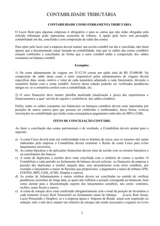 CONTABILIDADE TRIBUTÁRIA 
CONTABILIDADE COMO FERRAMENTA TRIBUTÁRIA 
O Lucro Real para algumas empresas é obrigatório e para as outras que não estão obrigadas pela 
referida tributação pode representar economia de tributos. A opção pelo lucro real pressupõe 
contabilidade em dia, conciliada e com composição de saldo das contas. 
Para optar pelo lucro real a empresa deverá manter sua escrita contábil em dia e conciliada, não basta 
apenas que a documentação esteja lançada na contabilidade, mas que os saldos das contas contábeis 
estejam conferidos e conciliados de forma que o setor contábil tenha a composição dos saldos 
constantes no balanço contábil. 
Exemplos: 
1) Na conta adiantamento de viagens em 31/12/10 consta um saldo total de R$ 25.000,00. Na 
composição do saldo desta conta o setor responsável pelos adiantamentos de viagens deverá 
especificar data, nome, motivo e valor de cada numerário adiantado a cada funcionário, devendo o 
somatório fechar com a conta contábil. Através dessa relação poderão ser verificadas pendências 
antigas ou se o somatório confere com a contabilidade, etc. 
2) O setor financeiro deve manter planilha atualizada (atualização e juros) dos empréstimos e 
financiamentos, a qual servirá de suporte e conferência dos saldos contábeis. 
Enfim, todos os saldos constantes nos balancetes ou balanços contábeis devem estar suportados por 
posições de outros setores para que possam ser conferidos e confrontados, dessa forma, evita-se 
incorreções na contabilidade que trarão como consequência pagamentos indevidos de IRPJ e CSSL. 
ITENS DE CONCILIAÇÃO CONTÁBIL 
Ao fazer a conciliação das contas patrimoniais e de resultado, o Contabilista deverá atentar para o 
seguinte: 
a) A conta Caixa deverá estar em conformidade com os boletins de caixa, caso os mesmos não sejam 
elaborados pela empresa o Contabilista deverá examinar o Razão da conta Caixa para evitar 
lançamentos incorretos; 
b) As contas bancárias e de aplicações financeiras devem estar de acordo com os extratos bancários e 
ou conciliações dos bancos; 
c) A conta de duplicatas a receber deve estar conciliada com o relatório de contas a receber. O 
Contabilista a cada período ou fechamento de balanço deverá solicitar ao financeiro da empresa a 
posição das duplicatas a receber naquela data, esse procedimento evita erros contábeis, por 
exemplo o lançamento a maior de Receitas que proporciona o pagamento a maior de tributos (PIS, 
COFINS, IRPJ, CSSL, ICMS, Simples e outros); 
d) As contas de Adiantamentos e outros créditos devem ser conciliadas no sentido de verificar 
pendências existentes de longa data, as quais não refletem a posição consignada no balancete, bem 
como atentar para a documentação suporte dos lançamentos contábeis, tais como: contratos, 
recibos, notas fiscais e outros; 
e) A conta de estoque deve estar conferindo obrigatoriamente com o total da posição do Inventário a 
cada trimestre (Lucro Real Trimestral) ou fechamento anual do balanço (Lucro Real Anual, 
Lucro Presumido e Simples), se e a empresa apura o Imposto de Renda anual com suspensão ou 
redução, mês a mês deve manter um relatório de estoque não sendo necessário o registro no Livro 
2 
 