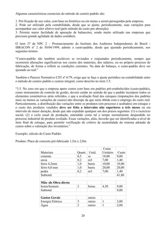 Algumas características essenciais do método de custeio padrão são: 
1. Pré-fixação de seu valor, com base no histórico ou em metas a serem perseguidas pela empresa; 
2. Pode ser utilizado pela contabilidade, desde que se ajuste, periodicamente, suas variações para 
acompanhar seu valor efetivo real (pelo método do custo por absorção). 
3. Permite maior facilidade de apuração de balancetes, sendo muito utilizado nas empresas que 
precisam grande agilidade de dados contábeis. 
O item 37 da NPC 2 – Pronunciamento do Instituto dos Auditores Independentes do Brasil - 
IBRACON nº 2 de 30/04/1999, admite o custo-padrão, desde que ajustado periodicamente, nos 
seguintes termos: 
“Custos-padrão são também aceitáveis se revisados e reajustados periodicamente, sempre que 
ocorrerem alterações significativas nos custos dos materiais, dos salários, ou no próprio processo de 
fabricação, de forma a refletir as condições correntes. Na data do balanço, o custo-padrão deve ser 
ajustado ao real.” 
Também o Parecer Normativo CST nº 6/79, exige que se faça o ajuste periódico na contabilidade entre 
o método de custeio padrão e custeio integral, como descrito no item 3.5: 
“3.5. No caso em que a empresa apure custos com base em padrões pré-estabelecidos (custo-padrão), 
como instrumento de controle de gestão, deverá cuidar no sentido de que o padrão incorpore todos os 
elementos constitutivos atrás referidos, e que a avaliação final dos estoques (imputações dos padrões 
mais ou menos as variações de custos) não discrepe da que seria obtida com o emprego do custo real. 
Particularmente, a distribuição das variações entre os produtos (em processo e acabados) em estoque e 
o custo dos produtos vendidos deve ser feito a intervalos não superiores a três meses ou em 
intervalo de maior duração, desde que não expedido qualquer um dos prazos seguintes: (1) o exercício 
social; (2) o ciclo usual de produção, entendido como tal o tempo normalmente despendido no 
processo industrial do produto avaliado. Essas variações, aliás, haverão que ser identificadas a nível de 
item final de estoque, para permitir verificação do critério de neutralidade do sistema adotado de 
custos sobre a valoração dos inventários.” 
Exemplo: cálculo do Custo Padrão: 
Produto: Placa de concreto pré-fabricado 1,5m x 2,0m 
Materiais Quant. Unid. 
Custo 
Unitário Custo 
cimento 0,5 sc 18,00 9,00 
areia 0,2 m3 7,00 1,40 
ferro 4,2mm 1,0 barra 10,00 10,00 
ferro 6,0 mm 1,0 barra 20,00 20,00 
pedra 0,2 m3 7,00 1,40 
Subtotal 41,80 
Mão -de Obra direta 
horas/homem 2 horas 4,50 9,00 
Subtotal 9,00 
Gastos Gerais rateio 
Energia Elétrica 3 rateio 1 3,00 
Água 2 rateio 1 2,00 
20 
 