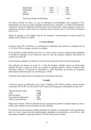 Depreciação 4 rateio 1 4,00 
Manutenção 5 rateio 1 5,00 
outros 7 rateio 1 7,00 
Subtotal 21,00 
Total Custo Padrão de Fabricação 71,80 
Os cálculos deverão ser feitos, no caso da fabricação de pré-moldados, pelo Engenheiro Civil, 
demonstrados em forma de laudos (planilhas demonstrativas), assinados e revisados trimestralmente. 
Atualmente não haverá significativa modificação de um trimestre para o outro, podendo ser feita nova 
avaliação no máximo a cada término de exercício social, conforme item 3.5, do Parecer Normativo 
CST nº 6/79. 
Depois de apurado o Custo Padrão, para fins de avaliação e movimentação do estoque poderá ser 
adotado o Custo Médio ou o PEPS. 
3. Custo arbitrado 
Conforme artigo 296, do RIR/99, se a escrituração do contribuinte não satisfizer às condições dos §§ 
1º e 2º do art. 294, os estoques deverão ser avaliados: 
Os de materiais em processamento, por uma vez e meia o maior custo das matérias-primas adquiridas 
no período de apuração, ou em oitenta por cento do valor dos produtos acabados, determinado de 
acordo com o inciso II; 
Os dos produtos acabados, em setenta por cento do maior preço de venda no período de apuração. 
Para aplicação do disposto no inciso II, o valor dos produtos acabados deverá ser determinado 
tomando por base o preço de venda, sem exclusão de qualquer parcela a título de Imposto sobre 
Operações relativas à Circulação de Mercadorias e sobre Prestações de Serviços de Transporte 
Interestadual e Intermunicipal e de Comunicações – ICMS. 
O disposto neste artigo deverá ser reconhecido na escrituração comercial. 
Exemplo: 
A Placa de concreto pré-fabricado 1,5m x 2,0m é vendida por R$ 150,00 a unidade, estando inserido 
nesse preço 10% do IPI, no valor de R$ 15,00. O cálculo do estoque pelo arbitramento do custo será: 
Valor do preço de venda 150,00 
(-)IPI 15,00 
Base de cálculo 135,00 
Percentual de arbitramento 70% 
Valor do custo arbitrado 94,50 
Observação: somente o IPI será deduzido do preço praticado do produto. Os demais impostos, como o 
ICMS, serão mantidos na base de cálculo do custo arbitrado. 
Os materiais em processamento (também chamados de “produtos em elaboração”) serão avaliados por 
uma vez e meia o maior custo das matérias-primas adquiridas no período-base, ou em 80% do valor 
dos produtos acabados (o que equivale dizer a 56% do maior preço de venda). 
21 
 