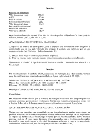 Exemplo: 
Produto em elaboração 
Valor do preço de venda 150,00 
(-)IPI 15,00 
Base de cálculo 135,00 
Percentual de arbitramento 70% 
Valor do custo arbitrado 94,50 
Percentual do arbitramento 
Produto em elaboração 80% 
Valor custo arbitrado 75,60 
O produto em elaboração equivale dizer 80% do valor do produto elaborado ou 56 % do preço de 
venda do produto. (R$ 135,00 x 56% = 75,60). 
c) VALORIZAÇÃO DOS ESTOQUES EM ELABORAÇÃO 
A legislação do Imposto de Renda permite, para as empresas que não mantém custos integrados á 
contabilidade, que se opte pela valoração dos estoques de produtos em elaboração por um das 
seguintes critérios (art. 296, inciso I do Regulamento do IR): 
1. 56% do maior preço de venda do produto final, no período. 
2. Uma vez e meia o maior custo das matérias primas incorporadas ao produto semi-elaborado. 
Normalmente, o critério 2 é significativamente inferior ao critério 1, resultando num menor IRPJ e 
CSL a pagar. 
Exemplo: 
Um produto com valor de venda R$ 150,00, cujo estoque em elaboração, é de 1.500 unidades. O maior 
custo das matérias primas empregadas, por unidade, na fase de elaboração, é de R$ 20,00. 
Método 1 de valoração: R$ 150,00 x 56% x 1.500 unidades = R$ 126.000,00 
Método 2 de valoração: R$ 20,00 x 1,5 x 1.500 unidades = R$ 45.000,00 
Diferença = R$ 126.000 - R$ 45.000,00 = R$ 81.000,00 
Diferença de IRPJ e CSL = R$ 81.000,00 x até 34% = R$ 27.540,00 
Contabilidade: 
O Contabilista deverá verificar qual é o critério de avaliação de estoques mais adequado para cada 
empresa, lembrando que os estoques constantes no final de cada exercício devem estar de acordo com 
o Registro de Inventário de Estoque, devendo ser procedidos ajustes no caso de divergências. 
d) CONTABILIZAÇÃO DE ESTOQUES PELO CUSTO POR ABSORÇÃO 
Muitas empresas industriais, por comodidade ou por desconhecimento, avaliam seus estoques de 
produtos acabados e em elaboração segundo os critérios estabelecidos no artigo 296 do Regulamento 
do Imposto de Renda (70% do maior preço de venda, para os produtos acabados, e 56% do maior 
preço de venda ou 1,5 vezes o custo da matéria prima empregadas, para os produtos em elaboração). 
Este critério eleva sensivelmente o valor final dos estoques, reduzindo o custo, e por decorrência, 
aumentando o lucro tributável, para fins de apuração do Lucro Real (IRPJ e CSL). 
22 
 