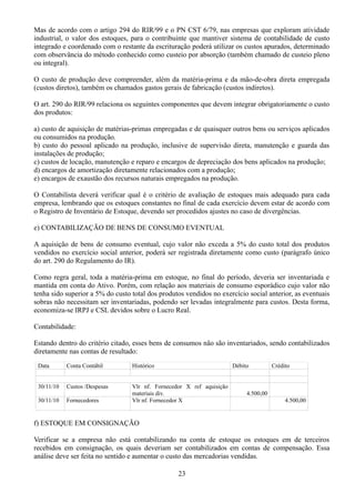 Mas de acordo com o artigo 294 do RIR/99 e o PN CST 6/79, nas empresas que exploram atividade 
industrial, o valor dos estoques, para o contribuinte que mantiver sistema de contabilidade de custo 
integrado e coordenado com o restante da escrituração poderá utilizar os custos apurados, determinado 
com observância do método conhecido como custeio por absorção (também chamado de custeio pleno 
ou integral). 
O custo de produção deve compreender, além da matéria-prima e da mão-de-obra direta empregada 
(custos diretos), também os chamados gastos gerais de fabricação (custos indiretos). 
O art. 290 do RIR/99 relaciona os seguintes componentes que devem integrar obrigatoriamente o custo 
dos produtos: 
a) custo de aquisição de matérias-primas empregadas e de quaisquer outros bens ou serviços aplicados 
ou consumidos na produção. 
b) custo do pessoal aplicado na produção, inclusive de supervisão direta, manutenção e guarda das 
instalações de produção; 
c) custos de locação, manutenção e reparo e encargos de depreciação dos bens aplicados na produção; 
d) encargos de amortização diretamente relacionados com a produção; 
e) encargos de exaustão dos recursos naturais empregados na produção. 
O Contabilista deverá verificar qual é o critério de avaliação de estoques mais adequado para cada 
empresa, lembrando que os estoques constantes no final de cada exercício devem estar de acordo com 
o Registro de Inventário de Estoque, devendo ser procedidos ajustes no caso de divergências. 
e) CONTABILIZAÇÃO DE BENS DE CONSUMO EVENTUAL 
A aquisição de bens de consumo eventual, cujo valor não exceda a 5% do custo total dos produtos 
vendidos no exercício social anterior, poderá ser registrada diretamente como custo (parágrafo único 
do art. 290 do Regulamento do IR). 
Como regra geral, toda a matéria-prima em estoque, no final do período, deveria ser inventariada e 
mantida em conta do Ativo. Porém, com relação aos materiais de consumo esporádico cujo valor não 
tenha sido superior a 5% do custo total dos produtos vendidos no exercício social anterior, as eventuais 
sobras não necessitam ser inventariadas, podendo ser levadas integralmente para custos. Desta forma, 
economiza-se IRPJ e CSL devidos sobre o Lucro Real. 
Contabilidade: 
Estando dentro do critério citado, esses bens de consumos não são inventariados, sendo contabilizados 
diretamente nas contas de resultado: 
Data Conta Contábil Histórico Débito Crédito 
30/11/10 Custos /Despesas Vlr nf. Fornecedor X ref aquisição 
materiais div. 4.500,00 
30/11/10 Fornecedores Vlr nf. Fornecedor X 4.500,00 
f) ESTOQUE EM CONSIGNAÇÃO 
Verificar se a empresa não está contabilizando na conta de estoque os estoques em de terceiros 
recebidos em consignação, os quais deveriam ser contabilizados em contas de compensação. Essa 
análise deve ser feita no sentido e aumentar o custo das mercadorias vendidas. 
23 
 