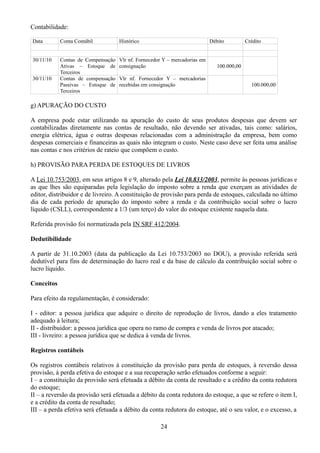 Contabilidade: 
Data Conta Contábil Histórico Débito Crédito 
30/11/10 Contas de Compensação 
Ativas – Estoque de 
Terceiros 
Vlr nf. Fornecedor Y – mercadorias em 
consignação 100.000,00 
30/11/10 Contas de compensação 
Passivas – Estoque de 
Terceiros 
Vlr nf. Fornecedor Y – mercadorias 
recebidas em consignação 100.000,00 
g) APURAÇÃO DO CUSTO 
A empresa pode estar utilizando na apuração do custo de seus produtos despesas que devem ser 
contabilizadas diretamente nas contas de resultado, não devendo ser ativadas, tais como: salários, 
energia elétrica, água e outras despesas relacionadas com a administração da empresa, bem como 
despesas comerciais e financeiras as quais não integram o custo. Neste caso deve ser feita uma análise 
nas contas e nos critérios de rateio que compõem o custo. 
h) PROVISÃO PARA PERDA DE ESTOQUES DE LIVROS 
A Lei 10.753/2003, em seus artigos 8 e 9, alterado pela Lei 10.833/2003, permite às pessoas jurídicas e 
as que lhes são equiparadas pela legislação do imposto sobre a renda que exerçam as atividades de 
editor, distribuidor e de livreiro. A constituição de provisão para perda de estoques, calculada no último 
dia de cada período de apuração do imposto sobre a renda e da contribuição social sobre o lucro 
líquido (CSLL), correspondente a 1/3 (um terço) do valor do estoque existente naquela data. 
Referida provisão foi normatizada pela IN SRF 412/2004. 
Dedutibilidade 
A partir de 31.10.2003 (data da publicação da Lei 10.753/2003 no DOU), a provisão referida será 
dedutível para fins de determinação do lucro real e da base de cálculo da contribuição social sobre o 
lucro líquido. 
Conceitos 
Para efeito da regulamentação, é considerado: 
I - editor: a pessoa jurídica que adquire o direito de reprodução de livros, dando a eles tratamento 
adequado à leitura; 
II - distribuidor: a pessoa jurídica que opera no ramo de compra e venda de livros por atacado; 
III - livreiro: a pessoa jurídica que se dedica à venda de livros. 
Registros contábeis 
Os registros contábeis relativos à constituição da provisão para perda de estoques, à reversão dessa 
provisão, à perda efetiva do estoque e a sua recuperação serão efetuados conforme a seguir: 
I – a constituição da provisão será efetuada a débito da conta de resultado e a crédito da conta redutora 
do estoque; 
II – a reversão da provisão será efetuada a débito da conta redutora do estoque, a que se refere o item I, 
e a crédito da conta de resultado; 
III – a perda efetiva será efetuada a débito da conta redutora do estoque, até o seu valor, e o excesso, a 
24 
 
