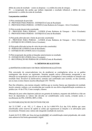 débito da conta de resultado – custos ou despesas - e a crédito da conta de estoque; 
IV – a recuperação das perdas que tenham impactado o resultado tributável, a débito da conta 
patrimonial e a crédito da conta de resultado. 
Lançamentos contábeis 
1) Pela constituição da provisão: 
D - PROVISÃO PARA PERDAS - ESTOQUES (Conta de Resultado) 
C - PROVISÃO PARA PERDAS - LIVROS (Conta Redutora de Estoques - Ativo Circulante) 
2) Pela reversão da provisão constituída: 
D - PROVISÃO PARA PERDAS - LIVROS (Conta Redutora de Estoques - Ativo Circulante) 
C - PROVISÃO PARA PERDAS - ESTOQUES (Conta de Resultado) 
3) Pela perda efetivada (até o limite da provisão constituída): 
D - PROVISÃO PARA PERDAS - LIVROS (Conta Redutora de Estoques - Ativo Circulante) 
C - ESTOQUES DE LIVROS (Ativo Circulante) 
4) Pela perda efetivada (acima do valor da provisão constituída): 
D - PERDAS DE LIVROS (Conta de Resultado) 
C - ESTOQUES DE LIVROS (Ativo Circulante) 
5) Pela recuperação das perdas já lançadas anteriormente no resultado: 
D - ESTOQUES DE LIVROS (Ativo Circulante) 
C - RECUPERAÇÃO DE PERDAS DE LIVROS (Conta de Resultado) 
9. CRÉDITOS REALIZÁVEIS 
a) DEPÓSITOS JUDICIAIS E OUTROS CRÉDITOS REALIZÁVEIS 
Pela convenção do conservadorismo (ou da prudência) as contingências ativas ou os ganhos 
contingentes não devem ser registrados. Somente quando estiver efetivamente assegurada a sua 
obtenção ou recuperação é que devem ser reconhecidos. Contingência é uma condição ou situação cujo 
resultado final, favorável ou desfavorável, somente será confirmado caso ocorram, ou não ocorram, 
um ou mais eventos futuros incertos (Resolução CFC 750-93). 
Para fins tributários, esta mesma situação viabiliza que as receitas futuras que dependem de resultado 
incerto somente venham a ser reconhecidas por ocasião de sua efetiva disponibilização econômica ou 
jurídica (art. 43 do CTN). Como exemplo, citamos: 
Obtenção de juros sobre depósitos judiciais em garantia de instância, enquanto não definitiva a lide em 
favor do depositante os valores não deverão ser contabilizados como receita, evitando assim, o 
recolhimento do PIS, COFINS, IRPJ e CSSL. 
b) CONTABILIZAÇÃO DE INCENTIVOS FISCAIS 
Até 31.12.2007, o art. 182, § 1º, alínea d, da Lei 6.404/1976 (Lei das S/A) definia que eram 
classificadas como reservas de capital as contas que registrassem as doações e as subvenções para 
investimento. Portanto estes valores não integrarão resultado do exercício. 
A partir de 01.01.2008, por força da Lei 11.638/2007, tal contabilização estará prejudicada, não sendo 
mais admissível da forma apresentada a seguir. 
25 
 