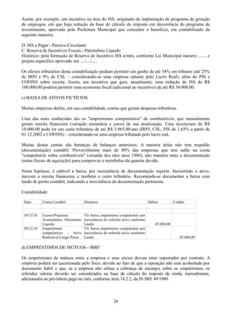 Assim, por exemplo, um incentivo na área do ISS, originado de implantação de programa de geração 
de empregos, em que haja redução da base de cálculo do imposto em decorrência do programa de 
investimento, aprovado pela Prefeitura Municipal que concedeu o beneficio, era contabilizado da 
seguinte maneira: 
D. ISS a Pagar - Passivo Circulante 
C. Reserva de Incentivos Fiscais - Patrimônio Líquido 
Histórico: pela formação de Reserva de Incentivo ISS n/mês, conforme Lei Municipal número ....... e 
projeto específico aprovado em ..../..../..... 
Os efeitos tributários desta contabilização podiam permitir um ganho de até 34% em tributos (até 25% 
de IRPJ e 9% de CSL – considerando-se uma empresa optante pelo Lucro Real), além do PIS e 
COFINS sobre receita. Assim, um incentivo que gere, anualmente, uma redução de ISS de R$ 
100.000,00 poderia permitir uma economia fiscal (adicional ao incentivo) de até R$ 34.000,00. 
c) BAIXA DE ATIVOS FICTÍCIOS 
Muitas empresas detêm, em sua contabilidade, contas que geram despesas tributárias. 
Uma das mais conhecidas são os "empréstimos compulsórios" de combustíveis, que mensalmente 
geram receita financeira (variação monetária e juros) de sua atualização. Uma receita/ano de R$ 
10.000,00 pode ter um custo tributário de até R$ 3.865,00/ano (IRPJ, CSL, PIS de 1,65% a partir de 
01.12.2002 e COFINS) – considerando-se uma empresa tributada pelo lucro real. 
Muitas destas contas são heranças de balanços anteriores. A maioria delas não tem respaldo 
(documentação) contábil. Provavelmente mais de 90% das empresas que tem saldo na conta 
"compulsório sobre combustíveis" (oriunda dos idos anos 1986), não mantém mais a documentação 
(notas fiscais de aquisição) para comprovar o reembolso da quantia devida. 
Nesta hipótese, é cabível a baixa, por inexistência de documentação suporte. Inexistindo o ativo, 
inexiste a receita financeira, e também o custo tributário. Recomenda-se documentar a baixa com 
laudo de perito contábil, indicando a inexistência da documentação pertinente. 
Contabilidade: 
Data Conta Contábil Histórico Débito Crédito 
30/12/10 Lucros/Prejuízos 
Acumulados- Patrimônio 
Líquido 
Vlr baixa empréstimo compulsório por 
inexistência do referido ativo conforme 
Laudo 45.000,00 
30/12/10 Empréstimos 
compulsórios - Ativo 
Realizável Longo Prazo 
Vlr baixa empréstimo compulsório por 
inexistência do referido ativo conforme 
Laudo 45.000,00 
d) EMPRÉSTIMOS DE MÚTUOS - IRRF 
Os empréstimos de mútuos entre a empresa e seus sócios devem estar suportados por contrato. A 
empresa poderá ser questionada pelo fisco, devido ao fato de que a operação não está acobertada por 
documento hábil e que, se a empresa não efetua a cobrança de encargos sobre os empréstimos, os 
referidos valores deverão ser considerados na base de cálculo do imposto de renda, mensalmente, 
adicionados ao pró-labore pago no mês, conforme item 14.2.2, da IN SRF 49/1989. 
26 
 