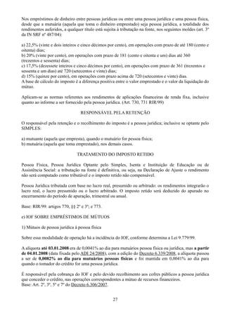 Nos empréstimos de dinheiro entre pessoas jurídicas ou entre uma pessoa jurídica e uma pessoa física, 
desde que a mutuária (aquela que toma o dinheiro emprestado) seja pessoa jurídica, a totalidade dos 
rendimentos auferidos, a qualquer título está sujeita à tributação na fonte, nos seguintes moldes (art. 3º 
da IN SRF nº 487/04): 
a) 22,5% (vinte e dois inteiros e cinco décimos por cento), em operações com prazo de até 180 (cento e 
oitenta) dias; 
b) 20% (vinte por cento), em operações com prazo de 181 (cento e oitenta e um) dias até 360 
(trezentos e sessenta) dias; 
c) 17,5% (dezessete inteiros e cinco décimos por cento), em operações com prazo de 361 (trezentos e 
sessenta e um dias) até 720 (setecentos e vinte) dias; 
d) 15% (quinze por cento), em operações com prazo acima de 720 (setecentos e vinte) dias. 
A base de cálculo do imposto é a diferença positiva entre o valor emprestado e o valor da liquidação do 
mútuo. 
Aplicam-se as normas referentes aos rendimentos de aplicações financeiras de renda fixa, inclusive 
quanto ao informe a ser fornecido pela pessoa jurídica. (Art. 730, 731 RIR/99) 
RESPONSÁVEL PELA RETENÇÃO 
O responsável pela retenção e o recolhimento do imposto é a pessoa jurídica; inclusive se optante pelo 
SIMPLES: 
a) mutuante (aquela que empresta), quando o mutuário for pessoa física; 
b) mutuária (aquela que toma emprestado), nos demais casos. 
TRATAMENTO DO IMPOSTO RETIDO 
Pessoa Física, Pessoa Jurídica Optante pelo Simples, Isenta e Instituição de Educação ou de 
Assistência Social: a tributação na fonte é definitiva, ou seja, na Declaração de Ajuste o rendimento 
não será computado como tributável e o imposto retido não compensável. 
Pessoa Jurídica tributada com base no lucro real, presumido ou arbitrado: os rendimentos integrarão o 
lucro real, o lucro presumido ou o lucro arbitrado. O imposto retido será deduzido do apurado no 
encerramento do período de apuração, trimestral ou anual. 
Base: RIR/99: artigos 770, §§ 2º e 3º; e 773. 
e) IOF SOBRE EMPRÉSTIMOS DE MÚTUOS 
1) Mútuos de pessoa jurídica à pessoa física 
Sobre essa modalidade de operação há a incidência do IOF, conforme determina a Lei 9.779/99. 
A alíquota até 03.01.2008 era de 0,0041% ao dia para mutuários pessoa física ou jurídica, mas a partir 
de 04.01.2008 (data fixada pelo ADI 24/2008), com a edição do Decreto 6.339/2008, a alíquota passou 
a ser de 0,0082% ao dia para mutuários pessoas físicas e foi mantida em 0,0041% ao dia para 
quando o tomador do crédito for uma pessoa jurídica. 
É responsável pela cobrança do IOF e pelo devido recolhimento aos cofres públicos a pessoa jurídica 
que conceder o crédito, nas operações correspondentes a mútuo de recursos financeiros. 
Base: Art. 2º, 3º, 5º e 7º do Decreto 6.306/2007. 
27 
 