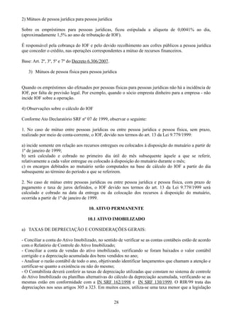 2) Mútuos de pessoa jurídica para pessoa jurídica 
Sobre os empréstimos para pessoas jurídicas, ficou estipulada a alíquota de 0,0041% ao dia, 
(aproximadamente 1,5% ao ano de tributação de IOF). 
É responsável pela cobrança do IOF e pelo devido recolhimento aos cofres públicos a pessoa jurídica 
que conceder o crédito, nas operações correspondentes a mútuo de recursos financeiros. 
Base: Art. 2º, 3º, 5º e 7º do Decreto 6.306/2007. 
3) Mútuos de pessoa física para pessoa jurídica 
Quando os empréstimos são efetuados por pessoas físicas para pessoas jurídicas não há a incidência de 
IOF, por falta de previsão legal. Por exemplo, quando o sócio empresta dinheiro para a empresa - não 
incide IOF sobre a operação. 
4) Observações sobre o cálculo do IOF 
Conforme Ato Declaratório SRF nº 07 de 1999, observar o seguinte: 
1. No caso de mútuo entre pessoas jurídicas ou entre pessoa jurídica e pessoa física, sem prazo, 
realizado por meio de conta-corrente, o IOF, devido nos termos do art. 13 da Lei 9.779/1999: 
a) incide somente em relação aos recursos entregues ou colocados à disposição do mutuário a partir de 
1º de janeiro de 1999; 
b) será calculado e cobrado no primeiro dia útil do mês subsequente àquele a que se referir, 
relativamente a cada valor entregue ou colocado à disposição do mutuário durante o mês; 
c) os encargos debitados ao mutuário serão computados na base de cálculo do IOF a partir do dia 
subsequente ao término do período a que se referirem. 
2. No caso de mútuo entre pessoas jurídicas ou entre pessoa jurídica e pessoa física, com prazo de 
pagamento e taxa de juros definidos, o IOF devido nos termos do art. 13 da Lei 9.779/1999 será 
calculado e cobrado na data da entrega ou da colocação dos recursos à disposição do mutuário, 
ocorrida a partir de 1º de janeiro de 1999. 
10. ATIVO PERMANENTE 
10.1 ATIVO IMOBILIZADO 
a) TAXAS DE DEPRECIAÇÃO E CONSIDERAÇÕES GERAIS: 
- Conciliar a conta do Ativo Imobilizado, no sentido de verificar se as contas contábeis estão de acordo 
com o Relatório de Controle do Ativo Imobilizado; 
- Conciliar a conta de vendas do ativo imobilizado, verificando se foram baixados o valor contábil 
corrigido e a depreciação acumulada dos bens vendidos no ano; 
- Analisar o razão contábil de todo o ano, objetivando identificar lançamentos que chamam a atenção e 
certificar-se quanto a existência ou não do mesmo; 
- O Contabilista deverá conferir as taxas de depreciação utilizadas que constam no sistema de controle 
do Ativo Imobilizado ou planilhas alternativas do cálculo da depreciação acumulada, verificando se as 
mesmas estão em conformidade com a IN SRF 162/1998 e IN SRF 130/1999. O RIR/99 trata das 
depreciações nos seus artigos 305 a 323. Em muitos casos, utiliza-se uma taxa menor que a legislação 
28 
 