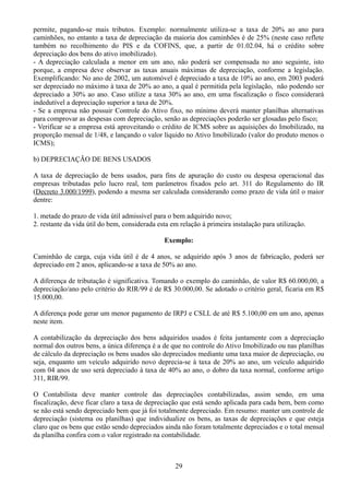 permite, pagando-se mais tributos. Exemplo: normalmente utiliza-se a taxa de 20% ao ano para 
caminhões, no entanto a taxa de depreciação da maioria dos caminhões é de 25% (neste caso reflete 
também no recolhimento do PIS e da COFINS, que, a partir de 01.02.04, há o crédito sobre 
depreciação dos bens do ativo imobilizado). 
- A depreciação calculada a menor em um ano, não poderá ser compensada no ano seguinte, isto 
porque, a empresa deve observar as taxas anuais máximas de depreciação, conforme a legislação. 
Exemplificando: No ano de 2002, um automóvel é depreciado a taxa de 10% ao ano, em 2003 poderá 
ser depreciado no máximo à taxa de 20% ao ano, a qual é permitida pela legislação, não podendo ser 
depreciado a 30% ao ano. Caso utilize a taxa 30% ao ano, em uma fiscalização o fisco considerará 
indedutível a depreciação superior a taxa de 20%. 
- Se a empresa não possuir Controle do Ativo fixo, no mínimo deverá manter planilhas alternativas 
para comprovar as despesas com depreciação, senão as depreciações poderão ser glosadas pelo fisco; 
- Verificar se a empresa está aproveitando o crédito de ICMS sobre as aquisições do Imobilizado, na 
proporção mensal de 1/48, e lançando o valor líquido no Ativo Imobilizado (valor do produto menos o 
ICMS); 
b) DEPRECIAÇÃO DE BENS USADOS 
A taxa de depreciação de bens usados, para fins de apuração do custo ou despesa operacional das 
empresas tributadas pelo lucro real, tem parâmetros fixados pelo art. 311 do Regulamento do IR 
(Decreto 3.000/1999), podendo a mesma ser calculada considerando como prazo de vida útil o maior 
dentre: 
1. metade do prazo de vida útil admissível para o bem adquirido novo; 
2. restante da vida útil do bem, considerada esta em relação á primeira instalação para utilização. 
Exemplo: 
Caminhão de carga, cuja vida útil é de 4 anos, se adquirido após 3 anos de fabricação, poderá ser 
depreciado em 2 anos, aplicando-se a taxa de 50% ao ano. 
A diferença de tributação é significativa. Tomando o exemplo do caminhão, de valor R$ 60.000,00, a 
depreciação/ano pelo critério do RIR/99 é de R$ 30.000,00. Se adotado o critério geral, ficaria em R$ 
15.000,00. 
A diferença pode gerar um menor pagamento de IRPJ e CSLL de até R$ 5.100,00 em um ano, apenas 
neste item. 
A contabilização da depreciação dos bens adquiridos usados é feita juntamente com a depreciação 
normal dos outros bens, a única diferença é a de que no controle do Ativo Imobilizado ou nas planilhas 
de cálculo da depreciação os bens usados são depreciados mediante uma taxa maior de depreciação, ou 
seja, enquanto um veículo adquirido novo deprecia-se à taxa de 20% ao ano, um veículo adquirido 
com 04 anos de uso será depreciado à taxa de 40% ao ano, o dobro da taxa normal, conforme artigo 
311, RIR/99. 
O Contabilista deve manter controle das depreciações contabilizadas, assim sendo, em uma 
fiscalização, deve ficar claro a taxa de depreciação que está sendo aplicada para cada bem, bem como 
se não está sendo depreciado bem que já foi totalmente depreciado. Em resumo: manter um controle de 
depreciação (sistema ou planilhas) que individualize os bens, as taxas de depreciações e que esteja 
claro que os bens que estão sendo depreciados ainda não foram totalmente depreciados e o total mensal 
da planilha confira com o valor registrado na contabilidade. 
29 
 