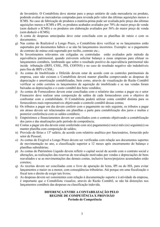 de Inventário. O Contabilista deve atentar para o preço unitário de cada mercadoria ou produto, 
podendo avaliar as mercadorias compradas para revenda pelo valor das últimas aquisições menos o 
ICMS. No caso de fabricação de produtos a matéria-prima pode ser avaliada pelo preço das últimas 
aquisições menos o ICMS e IPI, os produtos acabados avaliados por 70% do maior preço de venda 
(sem deduzir o ICMS) e os produtos em elaboração avaliados por 56% do maior preço de venda 
(sem deduzir o ICMS); 
f) A conta de despesas antecipadas deve estar conciliada com as planilhas de rateio e com os 
documentos; 
g) Nas contas do Realizável a Longo Prazo, o Contabilista deve verificar se os lançamentos estão 
suportados por documentos hábeis e se não há lançamentos incorretos. Exemplo: se o pagamento 
do contrato de mútuo está suportado por recibo, contrato etc.; 
h) Se Investimentos relevantes em coligadas ou controladas estão avaliados pelo método da 
equivalência patrimonial, quando estiverem solicitar balanço a essas empresas para efetuar os 
lançamentos contábeis, lembrando que sobre o resultado positivo da equivalência patrimonial não 
incide tributação (IRPJ, CSSL, PIS, COFINS) e no caso de resultado negativo são indedutíveis 
para fins de IRPJ e CSSL; 
i) As contas do Imobilizado e Diferido devem estar de acordo com os controles patrimoniais da 
empresa, caso não existam o Contabilista deverá manter planilha comprovando as despesas de 
depreciação e amortização contabilizadas, bem como, através de visualização do Razão Contábil 
verificar se estão corretos os lançamentos de aquisição do imobilizado e se nas vendas foram 
baixadas as depreciações e o custo contábil dos bens vendidos; 
j) As contas de Fornecedores devem estar conciliadas com o relatório das contas a pagar ou o setor 
Financeiro deve realizar uma composição de saldos de cada fornecedores com o objetivo de 
confrontar com a contabilidade. O Contabilista poderá utilizar conta contábil distinta para os 
fornecedores mais representativos objetivando o controle contábil dessas contas; 
k) Os tributos a pagar em dia devem conferir com o pagamento no mês seguinte, os tributos a pagar 
em atraso devem ser relacionados em planilhas a parte para contabilização dos juros e multas e 
posterior conferência com os saldos contábeis; 
l) Empréstimos e financiamentos devem ser conciliados com o contrato objetivando a contabilização 
dos juros e das atualizações pelo período de competência; 
m) Contas a pagar em dia devem estar conferindo com o(s) pagamento(s) no(s) mês (es) seguinte(s) ou 
manter planilha com composição de saldos; 
n) Provisão de férias e 13º salário, de acordo com relatório analítico por funcionários, fornecido pelo 
setor de Pessoal; 
o) As contas do Exigível a Longo Prazo devem ser verificadas com relação aos documentos suportes 
de movimentação no ano, a classificação superior a 12 meses após encerramento do balanço e 
planilhas subsidiárias; 
p) As contas do Patrimônio Líquido devem refletir o capital social de acordo com o contrato social e 
alterações, as realizações das reservas de reavaliação motivadas por vendas e depreciações de bens 
reavaliados e se as movimentações das demais contas, inclusive lucros/prejuízos acumulados estão 
corretos; 
q) As receitas devem ser conciliadas com o livro de apuração do Icms, IPI ou do ISS, para evitar 
lançamentos a maior ou a menor, com conseqüências tributárias. Até porque em uma fiscalização o 
fiscal tem o direito de exigir tais livros; 
r) As despesas devem ser consistentes com relação à documentação suporte e à atividade da empresa, 
é importante que o Contabilista visualize, através do Razão Contábil, se não há distorções nos 
lançamentos contábeis das despesas ou classificação indevida. 
DIFERENÇA ENTRE A CONTABILIZAÇÃO PELO 
REGIME DE COMPETÊNCIA X PROVISÃO 
Período de Competência 
3 
 
