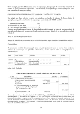Outro exemplo, que fará diferença nas taxas de depreciação, é a aquisição de construções em estado de 
usadas, as quais poderão ser depreciadas à taxa de até 8% ao ano(desde que o imóvel adquirido tenha 
sido construído há mais de 12 anos). 
c) DEPRECIAÇÃO ACELERADA CONTÁBIL (EM FUNÇÃO DOS TURNOS) 
Em relação aos bens móveis, poderão ser adotados, em função do número de horas diárias de 
operação, os seguintes coeficientes de depreciação acelerada (Lei 3.470/58, art. 69): 
I – um turno de oito horas................................1,0; 
II – dois turnos de oito horas............................1,5; 
III – três turnos de oito horas............................2,0. 
Portanto, a utilização da aceleração da depreciação contábil, quando há mais de um turno diário de 
operação, poderá permitir uma contabilização maior de encargos dedutíveis na apuração do resultado 
tributável. 
Base: art. 312 do Regulamento do IR. 
A regra de contabilização da depreciação acelerada em turnos segue a mesma citada no item anterior. 
Contabilidade: 
O lançamento contábil da depreciação deve ser feito juntamente com os outros bens, conforme 
sistema de depreciação ou planilhas alternativas, abaixo apenas está se exemplificando a 
contabilização: 
Data Conta Contábil Histórico Débito Crédito 
30/12/10 Depreciação – 
Custo/Despesas 
Valor depreciação de bens no mês, 
conforme relatório 3.333,33 
30/12/10 (-) Depreciação Acum. 
Ativo Imobilizado 
Valor depreciação de bens no mês, 
conforme relatório 3.333,33 
Lalur 2010: Exclusão 
PARTE A – REGISTRO DOS AJUSTES DO LUCRO LÍQUIDO DO EXERCÍCIO 
DATA HISTÓRICO ADIÇÕES EXCLUSÕES 
31/12/10 Demonstração do Lucro Real 
1. Lucro contábil antes IRPJ e CSSL 1.035.000,00 
2. Adições 0,00 0,00 
3. Exclusões (996.666,67) 996.666,67 
3.1 Valor gastos aplicados no incentivo à 
pesquisa e inovação Tecnológica, cfe 
art. 29 da Lei 10.637/2002 
996.666,67 
4. Lucro Real em 31/12/10 38.333,33 
Como verificamos acima, o lucro foi reduzido de R$ 1.035.000,00, para R$ 38.333,33, uma economia no ano de 2010 de 
aproximadamente R$ 249.166,66 de IRPJ (996.666,67 x 25%). Esse valor será adicionado ao IRPJ na medida que os bens 
forem sendo depreciados, a empresa tem até 25 anos para devolver os tributos ao governo( no caso de benfeitorias 4% ao 
ano, em 25 anos está totalmente depreciado, no caso de máquinas a taxa é de 10% ao ano, em 10 anos está totalmente 
depreciado e assim por diante). Porém cada ano o Contabilista poderá estudar novas formas de economia tributária, 
através da ¨Contabilidade Tributária ¨ 
30 
 