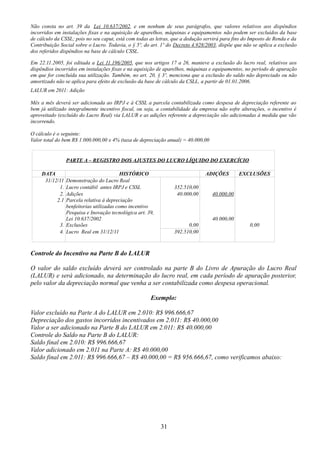 Não consta no art. 39 da Lei 10.637/2002, e em nenhum de seus parágrafos, que valores relativos aos dispêndios 
incorridos em instalações fixas e na aquisição de aparelhos, máquinas e equipamentos não podem ser excluídos da base 
de cálculo da CSSL; pois no seu caput, está com todas as letras, que a dedução servirá para fins do Imposto de Renda e da 
Contribuição Social sobre o Lucro. Todavia, o § 5º, do art. 1º do Decreto 4.928/2003, dispõe que não se aplica a exclusão 
dos referidos dispêndios na base de cálculo CSSL. 
Em 22.11.2005, foi editada a Lei 11.196/2005, que nos artigos 17 a 26, manteve a exclusão do lucro real, relativos aos 
dispêndios incorridos em instalações fixas e na aquisição de aparelhos, máquinas e equipamentos, no período de apuração 
em que for concluída sua utilização. Também, no art. 20, § 3º, menciona que a exclusão do saldo não depreciado ou não 
amortizado não se aplica para efeito de exclusão da base de cálculo da CSLL, a partir de 01.01.2006. 
LALUR em 2011: Adição 
Mês a mês deverá ser adicionada ao IRPJ e à CSSL a parcela contabilizada como despesa de depreciação referente ao 
bem já utilizado integralmente incentivo fiscal, ou seja, a contabilidade da empresa não sofre alterações, o incentivo é 
aproveitado (excluído do Lucro Real) via LALUR e as adições referente a depreciação são adicionadas à medida que vão 
incorrendo. 
O cálculo é o seguinte: 
Valor total do bem R$ 1.000.000,00 x 4% (taxa de depreciação anual) = 40.000,00 
PARTE A – REGISTRO DOS AJUSTES DO LUCRO LÍQUIDO DO EXERCÍCIO 
DATA HISTÓRICO ADIÇÕES EXCLUSÕES 
31/12/11 Demonstração do Lucro Real 
1. Lucro contábil antes IRPJ e CSSL 352.510,00 
2. 
2.1 
Adições 
Parcela relativa à depreciação 
benfeitorias utilizadas como incentivo 
Pesquisa e Inovação tecnológica art. 39, 
Lei 10.637/2002 
40.000,00 40.000,00 
40.000,00 
3. Exclusões 0,00 0,00 
4. Lucro Real em 31/12/11 392.510,00 
Controle do Incentivo na Parte B do LALUR 
O valor do saldo excluído deverá ser controlado na parte B do Livro de Apuração do Lucro Real 
(LALUR) e será adicionado, na determinação do lucro real, em cada período de apuração posterior, 
pelo valor da depreciação normal que venha a ser contabilizada como despesa operacional. 
Exemplo: 
Valor excluído na Parte A do LALUR em 2.010: R$ 996.666,67 
Depreciação dos gastos incorridos incentivados em 2.011: R$ 40.000,00 
Valor a ser adicionado na Parte B do LALUR em 2.011: R$ 40.000,00 
Controle do Saldo na Parte B do LALUR: 
Saldo final em 2.010: R$ 996.666,67 
Valor adicionado em 2.011 na Parte A: R$ 40.000,00 
Saldo final em 2.011: R$ 996.666,67 – R$ 40.000,00 = R$ 956.666,67, como verificamos abaixo: 
31 
 