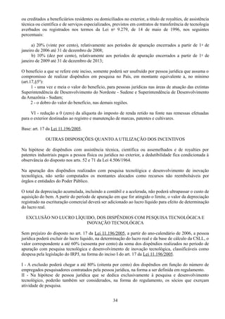 ou creditados a beneficiários residentes ou domiciliados no exterior, a título de royalties, de assistência 
técnica ou científica e de serviços especializados, previstos em contratos de transferência de tecnologia 
averbados ou registrados nos termos da Lei no 9.279, de 14 de maio de 1996, nos seguintes 
percentuais: 
a) 20% (vinte por cento), relativamente aos períodos de apuração encerrados a partir de 1o de 
janeiro de 2006 até 31 de dezembro de 2008; 
b) 10% (dez por cento), relativamente aos períodos de apuração encerrados a partir de 1o de 
janeiro de 2009 até 31 de dezembro de 2013; 
O benefício a que se refere este inciso, somente poderá ser usufruído por pessoa jurídica que assuma o 
compromisso de realizar dispêndios em pesquisa no País, em montante equivalente a, no mínimo 
(art.17,§5º): 
1 - uma vez e meia o valor do benefício, para pessoas jurídicas nas áreas de atuação das extintas 
Superintendência de Desenvolvimento do Nordeste - Sudene e Superintendência de Desenvolvimento 
da Amazônia - Sudam; 
2 - o dobro do valor do benefício, nas demais regiões. 
VI - redução a 0 (zero) da alíquota do imposto de renda retido na fonte nas remessas efetuadas 
para o exterior destinadas ao registro e manutenção de marcas, patentes e cultivares. 
Base: art. 17 da Lei 11.196/2005. 
OUTRAS DISPOSIÇÕES QUANTO A UTILIZAÇÃO DOS INCENTIVOS 
Na hipótese de dispêndios com assistência técnica, científica ou assemelhados e de royalties por 
patentes industriais pagos a pessoa física ou jurídica no exterior, a dedutibilidade fica condicionada à 
observância do disposto nos arts. 52 e 71 da Lei 4.506/1964. 
Na apuração dos dispêndios realizados com pesquisa tecnológica e desenvolvimento de inovação 
tecnológica, não serão computados os montantes alocados como recursos não reembolsáveis por 
órgãos e entidades do Poder Público. 
O total da depreciação acumulada, incluindo a contábil e a acelerada, não poderá ultrapassar o custo de 
aquisição do bem. A partir do período de apuração em que for atingido o limite, o valor da depreciação 
registrado na escrituração comercial deverá ser adicionado ao lucro líquido para efeito de determinação 
do lucro real. 
EXCLUSÃO NO LUCRO LÍQUIDO, DOS DISPÊNDIOS COM PESQUISA TECNOLÓGICA E 
INOVAÇÃO TECNOLÓGICA 
Sem prejuízo do disposto no art. 17 da Lei 11.196/2005, a partir do ano-calendário de 2006, a pessoa 
jurídica poderá excluir do lucro líquido, na determinação do lucro real e da base de cálculo da CSLL, o 
valor correspondente a até 60% (sessenta por cento) da soma dos dispêndios realizados no período de 
apuração com pesquisa tecnológica e desenvolvimento de inovação tecnológica, classificáveis como 
despesa pela legislação do IRPJ, na forma do inciso I do art. 17 da Lei 11.196/2005. 
I - A exclusão poderá chegar a até 80% (oitenta por cento) dos dispêndios em função do número de 
empregados pesquisadores contratados pela pessoa jurídica, na forma a ser definida em regulamento. 
II - Na hipótese de pessoa jurídica que se dedica exclusivamente à pesquisa e desenvolvimento 
tecnológico, poderão também ser considerados, na forma do regulamento, os sócios que exerçam 
atividade de pesquisa. 
34 
 
