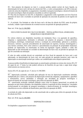 III - Sem prejuízo do disposto no item I, a pessoa jurídica poderá excluir do lucro líquido, na 
determinação do lucro real e da base de cálculo da CSLL, o valor correspondente a até 20% (vinte por 
cento) da soma dos dispêndios ou pagamentos vinculados à pesquisa tecnológica e desenvolvimento de 
inovação tecnológica objeto de patente concedida ou cultivar registrado. 
IV- Para fins do disposto no item III, os dispêndios e pagamentos serão registrados em livro fiscal de 
apuração do lucro real e excluídos no período de apuração da concessão da patente ou do registro do 
cultivar. 
V - A exclusão fica limitada ao valor do lucro real e da base de cálculo da CSLL antes da própria 
exclusão, vedado o aproveitamento de eventual excesso em período de apuração posterior. 
Base: art. 19 da Lei 11.196/2005. 
EXCLUSÃO NA BASE DE CÁLCULO DO IRPJ - INSTALAÇÕES FIXAS, APARELHOS, 
MÁQUINAS E EQUIPAMENTOS 
Os valores relativos aos dispêndios incorridos em instalações fixas e na aquisição de aparelhos, 
máquinas e equipamentos, destinados à utilização em projetos de pesquisa e desenvolvimento 
tecnológico, metrologia, normalização técnica e avaliação da conformidade, aplicáveis a produtos, 
processos, sistemas e pessoal, procedimentos de autorização de registros, licenças, homologações e 
suas formas correlatas, bem como relativos a procedimentos de proteção de propriedade intelectual, 
poderão ser depreciados ou amortizados na forma da legislação vigente, podendo o saldo não 
depreciado ou não amortizado ser excluído na determinação do lucro real, no período de apuração em 
que for concluída sua utilização. 
O valor do saldo excluído deverá ser controlado em livro fiscal de apuração do lucro real e será 
adicionado, na determinação do lucro real, em cada período de apuração posterior, pelo valor da 
depreciação ou amortização normal que venha a ser contabilizada como despesa operacional. 
A pessoa jurídica beneficiária de depreciação ou amortização acelerada nos termos dos incisos III e IV 
do caput do art. 17 desta Lei não poderá utilizar-se do benefício de que trata o caput deste artigo 
relativamente aos mesmos ativos. 
Incisos III e IV, do caput do art. 17, da Lei 11.196/2005: 
........ 
III - depreciação acelerada, calculada pela aplicação da taxa de depreciação usualmente admitida, 
multiplicada por 2 (dois), sem prejuízo da depreciação normal das máquinas, equipamentos, aparelhos 
e instrumentos, novos, destinados à utilização nas atividades de pesquisa tecnológica e 
desenvolvimento de inovação tecnológica, para efeito de apuração do IRPJ; 
IV - amortização acelerada, mediante dedução como custo ou despesa operacional, no período de 
apuração em que forem efetuados, dos dispêndios relativos à aquisição de bens intangíveis, vinculados 
exclusivamente às atividades de pesquisa tecnológica e desenvolvimento de inovação tecnológica, 
classificáveis no ativo diferido do beneficiário, para efeito de apuração do IRPJ; 
A exclusão do saldo não depreciado ou não amortizado não se aplica para efeito de apuração da base 
de cálculo da CSLL. 
Base: art. 20 da Lei 11.196/2005. 
DISPOSIÇÕES GERAIS 
Os dispêndios e pagamentos incentivados: 
35 
 