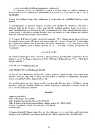 I - serão controlados contabilmente em contas específicas; e 
II - somente poderão ser deduzidos se pagos a pessoas físicas ou jurídicas residentes e 
domiciliadas no País, ressalvados os mencionados nos incisos V e VI do caput do art. 17 da Lei 
11.196/2005. 
O gozo dos benefícios fiscais fica condicionado à comprovação da regularidade fiscal da pessoa 
jurídica. 
O descumprimento de qualquer obrigação assumida para obtenção dos incentivos, bem como a 
utilização indevida dos incentivos fiscais neles referidos implicam perda do direito aos incentivos 
ainda não utilizados e o recolhimento do valor correspondente aos tributos não pagos em decorrência 
dos incentivos já utilizados, acrescidos de juros e multa, de mora ou de ofício, previstos na legislação 
tributária, sem prejuízo das sanções penais cabíveis. 
Os Programas de Desenvolvimento Tecnológico Industrial - PDTI e Programas de Desenvolvimento 
Tecnológico Agropecuário - PDTA e os projetos aprovados até 31 de dezembro de 2005 ficarão regidos 
pela legislação em vigor na data da publicação da Medida Provisória no 252, de 15 de junho de 2005, 
autorizada a migração para o regime previsto na Lei 11.196/2005, conforme disciplinado em 
regulamento. 
NÃO APLICAÇÃO 
Os incentivos tecnológicos não se aplicam às pessoas jurídicas que utilizarem os benefícios de que 
tratam as Leis nos 8.248, de 23 de outubro de 1991, 8.387, de 30 de dezembro de 1991, e 10.176, de 11 
de janeiro de 2001. 
Base: art. 17 a 26 da Lei 11.196/2005. 
e) DEPRECIAÇÃO NA ATIVIDADE RURAL 
Os bens do Ativo Permanente Imobilizado, exceto a terra nua, adquiridos por pessoa jurídica que 
explore a atividade rural, para uso nessa atividade, podem ser depreciados integralmente no próprio 
ano de aquisição (art. 314 do Regulamento do IR). 
Isso significa excluir do lucro líquido, no Livro de Apuração do Lucro Real (LALUR) (no ano de 
aquisição), valor que, somado à depreciação normal (registrada na escrituração contábil), resulte em 
100% do custo de aquisição do bem. 
Exemplo: 
Depreciação de trator: 
Valor de Aquisição: R$ 25.000,00 
Valor da Depreciação Contábil no ano: R$ 5.000,00 
Valor da Depreciação Incentivada (mediante exclusão no LALUR) R$ 20.000,00 
Total da Depreciação Contábil + Incentivada: R$ 25.000,00 
Contabilidade: 
O lançamento contábil da depreciação deve ser feito juntamente com os outros bens, conforme sistema 
de depreciação ou planilhas alternativas, abaixo apenas está se exemplificando a contabilização: 
36 
 