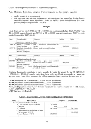 O lucro é diferido proporcionalmente ao recebimento das parcelas. 
Para o diferimento da tributação a empresa deverá se enquadrar nas duas situações seguintes: 
- vender bem do ativo permanente; e 
- pelo menos parte do preço da venda deve ter recebimento previsto para após o término do ano-calendário 
seguinte ao da negociação. (Venda em 30/09/x1, parte do recebimento deve estar 
previsto para período posterior a 31/12/x2). 
Exemplo: 
Venda de um terreno em 30/09/10, por R$ 150.000,00, nas seguintes condições: R$ 20.000,00 à vista, 
R$ 65.000,00 para recebimento em 30/09/11 e R$ 65.000,00 para recebimento em 30.09/12; custo 
contábil de aquisição R$ 25.000,00. 
Data Conta Contábil Histórico Débito Crédito 
Contabilização da Venda do Terreno 
30/09/10 Títulos a Receber – 
Ativo Circulante 
Valor a receber ref venda terreno cfe 
Escritura 150.000,00 
30/09/10 Resultado Alienação do 
Imobilização – 
Receitas não Operac. 
Valor ref venda terreno cfe Escritura 150.000,00 
Data Conta Contábil Histórico Débito Crédito 
Contabilização da baixa do terreno 
30/09/10 Resultado Alienação do 
Imobilização – 
Receitas não Operac. 
Valor baixa pelo custo contábil 
atualizado ref venda do Terreno 25.000,00 
30/09/10 Terrenos – Ativo 
Imobilizado 
Valor baixa pelo custo contábil atualizado 
ref venda do Terreno 25.000,00 
Conforme lançamentos contábeis, o lucro apurado da venda do terreno foi de R$ 125.000,00 
( 150.000,00 – 25.000,00), porém parte desse lucro pode ser diferido em relação ao valor não 
recebido, pois a venda foi em prazo superior a 12 meses da data do encerramento do balanço em x1: 
-20.000,00 recebido em 10 representa 13,34% do total do recebimento; 
-65.000,00 que será recebido em 11 representa 43,33% do recebimento; 
-65.000,00 que será recebido em 12 representa 43,33% do recebimento; 
Assim, em 10 podemos diferir 86,66% do lucro, proveniente aos valores a receber em 11 e 12, ou seja, 
86,66% x 125.000,00 = 108.325,00 
LALUR parte A – x1: Exclusão 
PARTE A – REGISTRO DOS AJUSTES DO LUCRO LÍQUIDO DO EXERCÍCIO 
DATA HISTÓRICO ADIÇÕES EXCLUSÕES 
31/12/10 Demonstração do Lucro Real 
1. Lucro contábil antes IRPJ e CSSL 135.710,00 
2. Adições 0,00 0,00 
3. Exclusões 108.325,00 108.325,00 
3.1 Parcela do lucro não recebido na venda 
de terreno em 30/09/10 108.325,00 
4. Lucro Real em 31/12/10 27.385,00 
39 
 