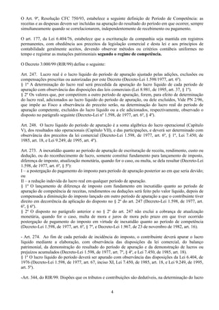 O Art. 9º, Resolução CFC 750/93, estabelece a seguinte definição de Período de Competência: as 
receitas e as despesas devem ser incluídas na apuração do resultado do período em que ocorrer, sempre 
simultaneamente quando se correlacionarem, independentemente de recebimento ou pagamento. 
O art. 177, da Lei 6.404/76, estabelece que a escrituração da companhia seja mantida em registros 
permanentes, com obediência aos preceitos da legislação comercial e desta lei e aos princípios de 
contabilidade geralmente aceitos, devendo observar métodos ou critérios contábeis uniformes no 
tempo e registrar as mutações patrimoniais segundo o regime de competência. 
O Decreto 3.000/99 (RIR/99) define o seguinte: 
Art. 247. Lucro real é o lucro líquido do período de apuração ajustado pelas adições, exclusões ou 
compensações prescritas ou autorizadas por este Decreto (Decreto-Lei 1.598/1977, art. 6º). 
§ 1º A determinação do lucro real será precedida da apuração do lucro líquido de cada período de 
apuração com observância das disposições das leis comerciais (Lei 8.981, de 1995, art. 37, § 1º). 
§ 2º Os valores que, por competirem a outro período de apuração, forem, para efeito de determinação 
do lucro real, adicionados ao lucro líquido do período de apuração, ou dele excluídos, Vide PN 2/96, 
que impõe ao Fisco a observância do preceito serão, na determinação do lucro real do período de 
apuração competente, excluídos do lucro líquido ou a ele adicionados, respectivamente, observado o 
disposto no parágrafo seguinte (Decreto-Lei nº 1.598, de 1977, art. 6º, § 4º). 
Art. 248. O lucro líquido do período de apuração é a soma algébrica do lucro operacional (Capítulo 
V), dos resultados não operacionais (Capítulo VII), e das participações, e deverá ser determinado com 
observância dos preceitos da lei comercial (Decreto-Lei 1.598, de 1977, art. 6º, § 1º, Lei 7.450, de 
1985, art. 18, e Lei 9.249, de 1995, art. 4º). 
Art. 273. A inexatidão quanto ao período de apuração de escrituração de receita, rendimento, custo ou 
dedução, ou do reconhecimento de lucro, somente constitui fundamento para lançamento de imposto, 
diferença de imposto, atualização monetária, quando for o caso, ou multa, se dela resultar (Decreto-Lei 
1.598, de 1977, art. 6º, § 5º): 
I – a postergação do pagamento do imposto para período de apuração posterior ao em que seria devido; 
ou 
II – a redução indevida do lucro real em qualquer período de apuração. 
§ 1º O lançamento de diferença de imposto com fundamento em inexatidão quanto ao período de 
apuração de competência de receitas, rendimentos ou deduções será feito pelo valor líquido, depois de 
compensada a diminuição do imposto lançado em outro período de apuração a que o contribuinte tiver 
direito em decorrência da aplicação do disposto no § 2º do art. 247 (Decreto-Lei 1.598, de 1977, art. 
6º, § 6º). 
§ 2º O disposto no parágrafo anterior e no § 2º do art. 247 não exclui a cobrança de atualização 
monetária, quando for o caso, multa de mora e juros de mora pelo prazo em que tiver ocorrido 
postergação de pagamento do imposto em virtude de inexatidão quanto ao período de competência 
(Decreto-Lei 1.598, de 1977, art. 6º, § 7º, e Decreto-Lei 1.967, de 23 de novembro de 1982, art. 16). 
- Art. 274. Ao fim de cada período de incidência do imposto, o contribuinte deverá apurar o lucro 
líquido mediante a elaboração, com observância das disposições da lei comercial, do balanço 
patrimonial, da demonstração do resultado do período de apuração e da demonstração de lucros ou 
prejuízos acumulados (Decreto-Lei 1.598, de 1977, art. 7º, § 4º, e Lei 7.450, de 1985, art. 18). 
§ 1º O lucro líquido do período deverá ser apurado com observância das disposições da Lei 6.404, de 
1976 (Decreto-Lei 1.598, de 1977, art. 67, inciso XI, Lei 7.450, de 1985, art. 18, e Lei 9.249, de 1995, 
art. 5º). 
-Art. 344, do RIR/99. Dispões que os tributos e contribuições são dedutíveis, na determinação do lucro 
4 
 