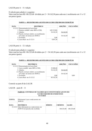 LALUR parte A – 11: Adição 
O cálculo para adição é o seguinte: 
Valor total do bem R$ 108.325,00 dividido por 2 = 54.162,50 para cada ano ( recebimento em 11 e 12 
em partes iguais: 
PARTE A – REGISTRO DOS AJUSTES DO LUCRO LÍQUIDO DO EXERCÍCIO 
DATA HISTÓRICO ADIÇÕES EXCLUSÕES 
31/12/11 Demonstração do Lucro Real 
1. Prejuízo contábil antes IRPJ e CSSL (49.315,00) 
2. 
2.1 
Adições 
Parcela do lucro relativa ao recebimento 
ref venda do terreno em 30/09/x1 
54.162,50 54.162,50 
54.162,50 
3. Exclusões 0,00 0,00 
4. Lucro Real em 31/12/11 4.847,50 
LALUR parte A – 12: Adição 
O cálculo para adição é o seguinte: 
Valor total do bem R$ 108.325,00 divididos por 2 = 54.162,50 para cada ano (recebimento em 11 e 12 
em partes iguais): 
PARTE A – REGISTRO DOS AJUSTES DO LUCRO LÍQUIDO DO EXERCÍCIO 
DATA HISTÓRICO ADIÇÕES EXCLUSÕES 
31/12/12 Demonstração do Lucro Real 
1. Lucro contábil antes IRPJ e CSSL 35.000,00 
2. 
2.1 
Adições 
Parcela do lucro relativa ao recebimento 
ref venda do terreno em 30/09/x1 
54.162,50 54.162,50 
54.162,50 
3. Exclusões 0,00 0,00 
4. Lucro Real em 31/12/12 89.162,50 
Controle na parte B do LALUR 
LALUR – parte B – 11 
PARTE B- CONTROLE DE VALORES QUE CONSTITUIRÃO AJUSTE DO 
LUCRO LÍQUIDO DE EXERCÍCIOS 
FUTUROS 
CONTA Diferimento Lucro venda terreno em 
30/09/10 
DATA HISTÓRICO DÉBITO CRÉDITO SALDO 
31/12/11 Valor diferimento na venda terreno em 
30/09/10 ref parcelas não recebidas 108.325,00 108.325,00 
40 
 