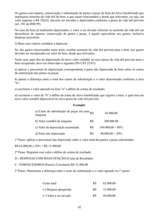 Os gastos com reparos, conservação e substituição de partes e peças de bens do Ativo Imobilizado que 
impliquem aumento da vida útil do bem, a que sejam relacionados e desde que relevantes, ou seja, em 
valor superior a R$ 326,62, deverão ser ativados e depreciados conforme o prazo de vida útil previsto 
(art. 301 do RIR/99). 
No caso de bens já totalmente depreciados, o valor a ser ativado referente ao aumento da vida útil em 
decorrência de reparos, conservação de partes e peças, é aquele equivalente aos gastos, inclusive 
despesas acessórias. 
2) Bens com valores contábeis a depreciar 
Se, dos gastos mencionados neste texto, resultar aumento da vida útil prevista para o bem, tais gastos 
deverão ser incorporados ao valor do bem, desde que relevantes. 
Neste caso, para fins de depreciação do novo valor contábil, no novo prazo de vida útil previsto para o 
bem recuperado, deve ser observado o seguinte (PN CST 22/87): 
a) aplicar o percentual de depreciação correspondente à parte não depreciada do bem sobre os custos 
de substituição das partes ou peças; 
b) apurar a diferença entre o total dos custos de substituição e o valor determinado conforme a letra 
"a"; 
c) escriturar o valor apurado na letra "a" a débito de contas de resultado; 
d) escriturar o valor de "b" a débito da conta do Ativo Imobilizado que registre o bem, o qual terá seu 
novo valor contábil depreciável no novo prazo de vida útil previsto. 
Exemplo: 
a) Custo de substituição de peças em uma 
máquina R$ 62.000,00 
b) Valor contábil da máquina R$ 200.000,00 
c) Valor da depreciação acumulada R$ 160.000,00 = 80% 
d) Parte não depreciada R$ 40.000,00 = 20% 
1º Passo: aplicar o percentual não depreciado sobre o valor total das partes e peças substituídas: 
R$ 62.000,00 x 20% = R$ 12.400,00 
2º Passo: Registrar esse valor a débito de contas de resultado: 
D - DESPESAS COM MANUTENÇÃO (Conta de Resultado) 
C - FORNECEDORES (Passivo Circulante) R$ 12.400,00 
3º Passo: Determinar a diferença entre o custo de substituição e o valor apurado no 1º passo: 
Custo total R$ 62.000,00 
(-) Despesa apropriada R$ 12.400,00 
(=) Valor a ser ativado R$ 49.600,00 
42 
 