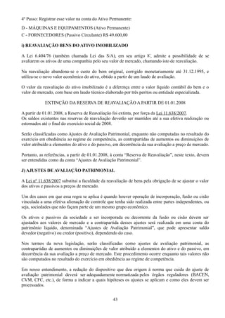4º Passo: Registrar esse valor na conta do Ativo Permanente: 
D - MÁQUINAS E EQUIPAMENTOS (Ativo Permanente) 
C - FORNECEDORES (Passivo Circulante) R$ 49.600,00 
i) REAVALIAÇÃO BENS DO ATIVO IMOBILIZADO 
A Lei 6.404/76 (também chamada Lei das S/A), em seu artigo 8º, admite a possibilidade de se 
avaliarem os ativos de uma companhia pelo seu valor de mercado, chamando isto de reavaliação. 
Na reavaliação abandona-se o custo do bem original, corrigido monetariamente até 31.12.1995, e 
utiliza-se o novo valor econômico do ativo, obtido a partir de um laudo de avaliação. 
O valor da reavaliação do ativo imobilizado é a diferença entre o valor líquido contábil do bem e o 
valor de mercado, com base em laudo técnico elaborado por três peritos ou entidade especializada. 
EXTINÇÃO DA RESERVA DE REAVALIAÇÃO A PARTIR DE 01.01.2008 
A partir de 01.01.2008, a Reserva de Reavaliação foi extinta, por força da Lei 11.638/2007. 
Os saldos existentes nas reservas de reavaliação deverão ser mantidos até a sua efetiva realização ou 
estornados até o final do exercício social de 2008. 
Serão classificadas como Ajustes de Avaliação Patrimonial, enquanto não computadas no resultado do 
exercício em obediência ao regime de competência, as contrapartidas de aumentos ou diminuições de 
valor atribuído a elementos do ativo e do passivo, em decorrência da sua avaliação a preço de mercado. 
Portanto, as referências, a partir de 01.01.2008, à conta “Reserva de Reavaliação”, neste texto, devem 
ser entendidas como da conta “Ajustes de Avaliação Patrimonial”. 
J) AJUSTES DE AVALIAÇÃO PATRIMONIAL 
A Lei nº 11.638/2007 substitui a faculdade da reavaliação de bens pela obrigação de se ajustar o valor 
dos ativos e passivos a preços de mercado. 
Um dos casos em que essa regra se aplica é quando houver operação de incorporação, fusão ou cisão 
vinculada a uma efetiva alienação de controle que tenha sido realizada entre partes independentes, ou 
seja, sociedades que não façam parte de um mesmo grupo econômico. 
Os ativos e passivos da sociedade a ser incorporada ou decorrente da fusão ou cisão devem ser 
ajustados aos valores de mercado e a contrapartida desses ajustes será realizada em uma conta do 
patrimônio líquido, denominada “Ajustes de Avaliação Patrimonial”, que pode apresentar saldo 
devedor (negativo) ou credor (positivo), dependendo do caso. 
Nos termos da nova legislação, serão classificadas como ajustes de avaliação patrimonial, as 
contrapartidas de aumentos ou diminuições de valor atribuído a elementos do ativo e do passivo, em 
decorrência da sua avaliação a preço de mercado. Este procedimento ocorre enquanto tais valores não 
são computados no resultado do exercício em obediência ao regime de competência. 
Em nosso entendimento, a redação do dispositivo que deu origem à norma que cuida do ajuste de 
avaliação patrimonial deverá ser adequadamente normatizada pelos órgãos reguladores (BACEN, 
CVM, CFC, etc.), de forma a indicar a quais hipóteses os ajustes se aplicam e como eles devem ser 
processados. 
43 
 