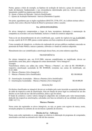 Porém, apenas a título de exemplo, na hipótese de avaliação de imóveis a preço de mercado, com 
laudo devidamente fundamentado e nas circunstâncias determinadas pela Lei, teremos o seguinte 
lançamento contábil na empresa que detém os ativos: 
D - Ajuste a Valores de Mercado - Imóveis (Imobilizado) 
C - Ajustes de Avaliação Patrimonial - Imóveis (Patrimônio Líquido) 
Isto posto, aguardamos que os órgãos reguladores (BACEN, CVM, CFC, etc.) editem normas sobre o 
assunto, bem como a Receita Federal do Brasil se pronuncie sobre o assunto. 
9A- ATIVO INTANGÍVEL 
Os ativos intangíveis compreendem o leque de bens incorpóreos destinados à manutenção da 
companhia ou exercidos com essa finalidade, inclusive o fundo de comércio adquirido. 
Trata-se de um desmembramento do ativo imobilizado, que, a partir da vigência da Lei 11.638/2007, 
ou seja, a partir de 01.01.2008, passa a contar apenas com bens corpóreos de uso permanente. 
Como exemplos de intangíveis, os direitos de exploração de serviços públicos mediante concessão ou 
permissão do Poder Público, marcas e patentes, softwares e o fundo de comércio adquirido. 
Mensalmente deve ser contabilizada a amortização desses bens, em conta redutora específica. 
TRANSFERÊNCIA 
Os valores intangíveis que, em 01.01.2008, estavam contabilizados no imobilizado, devem ser 
transferidos, nesta data, para o subgrupo de contas denominado “Ativo Intangível”. 
Exemplo: 
Transferência relativa aos saldos das contas “Marcas e Patentes”, no valor de R$ 100.000,00 e 
respectiva amortização acumulada de R$ 40.000,00, existentes nas contas do imobilizado, em 
01.01.2008: 
D – Marcas e Patentes (Ativo Intangível) 
C – Marcas e Patentes (Ativo Imobilizado) R$ 100.000,00 
D – Amortizações Acumuladas – Marcas e Patentes (Ativo Imobilizado) 
C - Amortizações Acumuladas – Marcas e Patentes (Ativo Intangível) R$ 40.000,00 
AVALIAÇÃO 
Os direitos classificados no intangível devem ser avaliados pelo custo incorrido na aquisição deduzido 
do saldo da respectiva conta de amortização, feita em função do prazo legal ou contratual de uso dos 
direitos ou em razão da sua vida útil econômica, deles o que for menor. 
O fundo de comércio e outros valores intangíveis adquiridos são avaliados pelo valor transacionado, 
deduzido das respectivas amortizações, calculadas com base na estimativa de sua utilidade econômica. 
(NBC 4.2.7.3.) 
Marcas e Patentes 
Nessa conta são registrados os ativos intangíveis, ou seja, os gastos com registro de marca, nome, 
invenções próprias ou contratos de uso de marcas e patentes de terceiros. 
Direitos de Uso – Softwares 
Nesta conta serão registrados os custos pagos ou relativos à elaboração de programas de computador, 
amortizados com base na estimativa de vida útil dos mesmos. 
44 
 