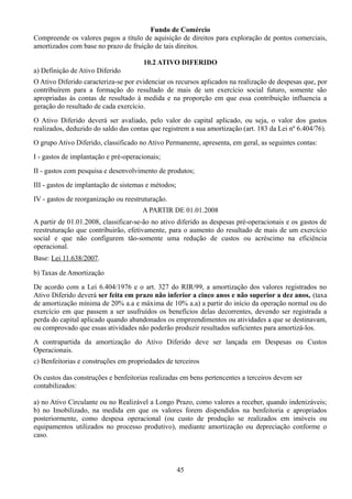 Fundo de Comércio 
Compreende os valores pagos a título de aquisição de direitos para exploração de pontos comerciais, 
amortizados com base no prazo de fruição de tais direitos. 
10.2 ATIVO DIFERIDO 
a) Definição de Ativo Diferido 
O Ativo Diferido caracteriza-se por evidenciar os recursos aplicados na realização de despesas que, por 
contribuírem para a formação do resultado de mais de um exercício social futuro, somente são 
apropriadas às contas de resultado à medida e na proporção em que essa contribuição influencia a 
geração do resultado de cada exercício. 
O Ativo Diferido deverá ser avaliado, pelo valor do capital aplicado, ou seja, o valor dos gastos 
realizados, deduzido do saldo das contas que registrem a sua amortização (art. 183 da Lei nº 6.404/76). 
O grupo Ativo Diferido, classificado no Ativo Permanente, apresenta, em geral, as seguintes contas: 
I - gastos de implantação e pré-operacionais; 
II - gastos com pesquisa e desenvolvimento de produtos; 
III - gastos de implantação de sistemas e métodos; 
IV - gastos de reorganização ou reestruturação. 
A PARTIR DE 01.01.2008 
A partir de 01.01.2008, classificar-se-ão no ativo diferido as despesas pré-operacionais e os gastos de 
reestruturação que contribuirão, efetivamente, para o aumento do resultado de mais de um exercício 
social e que não configurem tão-somente uma redução de custos ou acréscimo na eficiência 
operacional. 
Base: Lei 11.638/2007. 
b) Taxas de Amortização 
De acordo com a Lei 6.404/1976 e o art. 327 do RIR/99, a amortização dos valores registrados no 
Ativo Diferido deverá ser feita em prazo não inferior a cinco anos e não superior a dez anos, (taxa 
de amortização mínima de 20% a.a e máxima de 10% a.a) a partir do início da operação normal ou do 
exercício em que passem a ser usufruídos os benefícios delas decorrentes, devendo ser registrada a 
perda do capital aplicado quando abandonados os empreendimentos ou atividades a que se destinavam, 
ou comprovado que essas atividades não poderão produzir resultados suficientes para amortizá-los. 
A contrapartida da amortização do Ativo Diferido deve ser lançada em Despesas ou Custos 
Operacionais. 
c) Benfeitorias e construções em propriedades de terceiros 
Os custos das construções e benfeitorias realizadas em bens pertencentes a terceiros devem ser 
contabilizados: 
a) no Ativo Circulante ou no Realizável a Longo Prazo, como valores a receber, quando indenizáveis; 
b) no Imobilizado, na medida em que os valores forem dispendidos na benfeitoria e apropriados 
posteriormente, como despesa operacional (ou custo de produção se realizados em imóveis ou 
equipamentos utilizados no processo produtivo), mediante amortização ou depreciação conforme o 
caso. 
45 
 