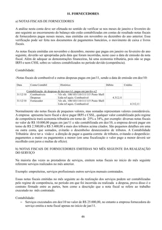 11. FORNECEDORES 
a) NOTAS FISCAIS DE FORNECEDORES 
A análise nesta conta deve ser efetuada no sentido de verificar se nos meses de janeiro e fevereiro do 
ano seguinte ao encerramento do balanço não estão contabilizadas em contas de resultado notas fiscais 
de fornecedores pagas nesses meses, mas emitidas em novembro ou dezembro do ano anterior. Essa 
verificação pode ser feita nos documentos de pagamentos bancários, o movimento de caixa e livros 
fiscais. 
As notas fiscais emitidas em novembro e dezembro, mesmo que pagas em janeiro ou fevereiro do ano 
seguinte, deverão ser apropriadas pela data que foram incorridas, neste caso a data de emissão da nota 
fiscal. Além de adequar as demonstrações financeiras, há uma economia tributária, pois não se paga 
IRPJ e nem CSSL sobre os valores contabilizados no período devido (competência). 
Contabilidade: 
-Notas fiscais de combustível e outras despesas pagas em jan/11, sendo a data de emissão em dez/10: 
Data Conta Contábil Histórico Débito Crédito 
Contabilização de despesas de dez-nov/x1, pagas em jan-fev-x2 
31/12/10 Combustíveis – 
Despesas 
Vlr nfs. 100/103/110/111/115 Posto Shell 
Ltda ref aquis. Combustível 4.312,11 
31/12/10 Fornecedor Vlr nfs. 100/103/110/111/115 Posto Shell 
Ltda ref aquis. Combustível 4.312,11 
Normalmente são notas fiscais de pequenos valores, mas somadas representam valores consideráveis. 
A empresa apresenta lucro fiscal e deve pagar IRPJ e CSSL, qualquer valor contabilizado pelo regime 
de competência trará economia tributária em torno de 25% a 34%, por exemplo: diversas notas fiscais 
no valor de R$ 10.000,00 pagas em jan/11 e não contabilizada em dez/10, a empresa deverá pagar em 
torno de R$ 2.500,00 a R$ 3.400,00 a mais dos tributos acima citados. São pequenos detalhes em uma 
ou outra conta, que somados, evitarão o desembolso desnecessário de tributos. A Contabilidade 
Tributária deve ter a visão e a direção de pagar a quantia correta de tributos, evitando o desperdício: 
pagamentos a maior ou pagamentos a menor (em uma fiscalização o valor pago a menor deverá ser 
recolhido com juros e multas de ofício). 
b) NOTAS FISCAIS DE FORNECEDORES EMITIDAS NO MÊS SEGUINTE DA REALIZAÇÃO 
DO SERVIÇO 
Na maioria das vezes as prestadoras de serviços, emitem notas fiscais no início do mês seguinte 
referente serviços realizados no mês anterior. 
Exemplo: empreiteiras, serviços profissionais outros serviços mensais contratados. 
Essas notas fiscais emitidas no mês seguinte ao da realização dos serviços podem ser contabilizadas 
pelo regime de competência, no período em que foi incorrida ou realizada a despesa, prova disso é o 
contrato firmado entre as partes, bem como a descrição que a nota fiscal se refere ao trabalho 
executado no mês contratado. 
Contabilidade: 
– Serviços executados em dez/10 no valor de R$ 25.000,00, no entanto a empresa fornecedora do 
serviço emitiu a nota fiscal apenas no início de jan/11. 
46 
 