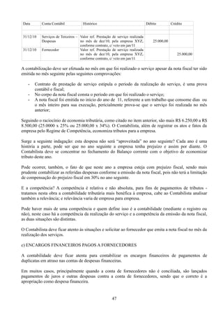 Data Conta Contábil Histórico Débito Crédito 
31/12/10 Serviços de Terceiros – 
Despesas 
Valor ref. Prestação de serviço realizada 
no mês de dez/10, pela empresa XYZ, 
conforme contrato, c/ vcto em jan/11 
25.000,00 
31/12/10 Fornecedor Valor ref. Prestação de serviço realizada 
no mês de dez/10, pela empresa XYZ, 
conforme contrato, c/ vcto em jan/11 
25.000,00 
A contabilização deve ser efetuada no mês em que foi realizado o serviço apesar da nota fiscal ter sido 
emitida no mês seguinte pelas seguintes comprovações: 
- Contrato de prestação de serviço estipula o período da realização do serviço, é uma prova 
contábil e fiscal; 
- No corpo da nota fiscal consta o período em que foi realizado o serviço; 
- A nota fiscal foi emitida no início do ano de 11, referente a um trabalho que consome dias ou 
o mês inteiro para sua execução, pericialmente prova-se que o serviço foi realizada no mês 
anterior; 
Seguindo o raciocínio de economia tributária, como citado no item anterior, são mais R$ 6.250,00 a R$ 
8.500,00 (25.0000 x 25% ou 25.000,00 x 34%). O Contabilista, além de registrar os atos e fatos da 
empresa pelo Regime de Competência, economiza tributos para a empresa. 
Surge a seguinte indagação: esta despesa não será “aproveitada” no ano seguinte? Cada ano é uma 
história a parte, pode ser que no ano seguinte a empresa tenha prejuízo e assim por diante. O 
Contabilista deve se concentrar no fechamento do Balanço corrente com o objetivo de economizar 
tributo deste ano. 
Pode ocorrer, também, o fato de que neste ano a empresa esteja com prejuízo fiscal, sendo mais 
prudente contabilizar as referidas despesas conforme a emissão da nota fiscal, pois não terá a limitação 
de compensação do prejuízo fiscal em 30% no ano seguinte. 
E a competência? A competência é relativa e não absoluta, para fins de pagamentos de tributos - 
tratamos nesta obra a contabilidade tributária mais benéfica à empresa, cabe ao Contabilista analisar 
também a relevância; e relevância varia de empresa para empresa. 
Pode haver mais de uma competência e quem define isso é a contabilidade (mediante o registro ou 
não), neste caso há a competência da realização do serviço e a competência da emissão da nota fiscal, 
as duas situações são distintas. 
O Contabilista deve ficar atento às situações e solicitar ao fornecedor que emita a nota fiscal no mês da 
realização dos serviços. 
c) ENCARGOS FINANCEIROS PAGOS A FORNECEDORES 
A contabilidade deve ficar atenta para contabilizar os encargos financeiros de pagamentos de 
duplicatas em atraso nas contas de despesas financeiras. 
Em muitos casos, principalmente quando a conta de fornecedores não é conciliada, são lançados 
pagamentos de juros e outras despesas contra a conta de fornecedores, sendo que o correto é a 
apropriação como despesa financeira. 
47 
 