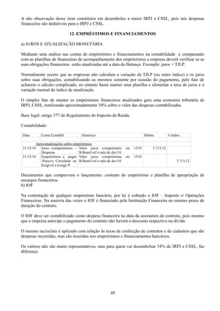 A não observação desse item constituíra em desembolso a maior IRPJ e CSSL, pois tais despesas 
financeiras são dedutíveis para o IRPJ e CSSL. 
12. EMPRÉSTIMOS E FINANCIAMENTOS 
a) JUROS E ATUALIZAÇÃO MONETÁRIA 
Mediante uma análise nas contas de empréstimos e financiamentos na contabilidade e comparando 
com as planilhas de financeiras de acompanhamento dos empréstimos a empresa deverá verificar se as 
suas obrigações financeiras estão atualizadas até a data do Balanço. Exemplo: juros + TJLP. 
Normalmente ocorre que as empresas não calculam a variação da TJLP (ou outro índice) e os juros 
sobre suas obrigações, contabilizando os mesmos somente por ocasião do pagamento, pelo fato de 
acharem o cálculo complicado, no entanto basta manter uma planilha e alimentar a taxa de juros e a 
variação mensal do índice de atualização. 
O simples fato de manter os empréstimos financeiros atualizados gera uma economia tributária de 
IRPJ, CSSL, totalizando aproximadamente 34% sobre o valor das despesas contabilizadas. 
Base legal: artigo 377 do Regulamento do Imposto de Renda. 
Contabilidade: 
Data Conta Contábil Histórico Débito Crédito 
Juros/atualizações sobre empréstimos 
31/12/10 Juros s/empréstimos – 
Despesas 
Valor juros s/empréstimo ctr. 1510 
B.Brasil ref o mês de dez/10 
3.715,12 
31/12/10 Empréstimos a pagar 
-Passivo Circulante ou 
Exigível a Longo P. 
Valor juros s/empréstimo ctr. 1510 
B.Brasil ref o mês de dez/10 3.715,12 
Documentos que comprovam o lançamento: contrato do empréstimo e planilha de apropriação de 
encargos financeiros. 
b) IOF 
Na contratação de qualquer empréstimo bancário, por lei é cobrado o IOF – Imposto s/ Operações 
Financeiras. Na maioria das vezes o IOF é financiado pela Instituição Financeira no mesmo prazo de 
duração do contrato. 
O IOF deve ser contabilizado como despesa financeira na data da assinatura do contrato, pois mesmo 
que a empresa antecipe o pagamento do contrato não haverá o desconto respectivo na dívida. 
O mesmo raciocínio é aplicado com relação às taxas de confecção de contratos e de cadastros que são 
despesas incorridas, mas são inseridas nos empréstimos e financiamentos bancários. 
Os valores não são muito representativos, mas para quem vai desembolsar 34% de IRPJ e CSSL, faz 
diferença. 
48 
 