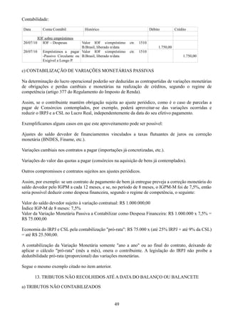 Contabilidade: 
Data Conta Contábil Histórico Débito Crédito 
IOF sobre empréstimos 
20/07/10 IOF – Despesas Valor IOF s/empréstimo ctr. 1510 
B.Brasil, liberado n/data 1.750,00 
20/07/10 Empréstimos a pagar 
-Passivo Circulante ou 
Exigível a Longo P. 
Valor IOF s/empréstimo ctr. 1510 
B.Brasil, liberado n/data 1.750,00 
c) CONTABILIZAÇÃO DE VARIAÇÕES MONETÁRIAS PASSIVAS 
Na determinação do lucro operacional poderão ser deduzidas as contrapartidas de variações monetárias 
de obrigações e perdas cambiais e monetárias na realização de créditos, segundo o regime de 
competência (artigo 377 do Regulamento do Imposto de Renda). 
Assim, se o contribuinte mantém obrigação sujeita ao ajuste periódico, como é o caso de parcelas a 
pagar de Consórcios contemplados, por exemplo, poderá aproveitar-se das variações ocorridas e 
reduzir o IRPJ e a CSL no Lucro Real, independentemente da data do seu efetivo pagamento. 
Exemplificamos alguns casos em que este aproveitamento pode ser possível: 
Ajustes do saldo devedor de financiamentos vinculados a taxas flutuantes de juros ou correção 
monetária (BNDES, Finame, etc.). 
Variações cambiais nos contratos a pagar (importações já concretizadas, etc.). 
Variações do valor das quotas a pagar (consórcios na aquisição de bens já contemplados). 
Outros compromissos e contratos sujeitos aos ajustes periódicos. 
Assim, por exemplo: se um contrato de pagamento de bem já entregue preveja a correção monetária do 
saldo devedor pelo IGPM a cada 12 meses, e se, no período de 8 meses, o IGPM-M foi de 7,5%, então 
seria possível deduzir como despesa financeira, segundo o regime de competência, o seguinte: 
Valor do saldo devedor sujeito à variação contratual: R$ 1.000.000,00 
Índice IGP-M de 8 meses: 7,5% 
Valor da Variação Monetária Passiva a Contabilizar como Despesa Financeira: R$ 1.000.000 x 7,5% = 
R$ 75.000,00 
Economia do IRPJ e CSL pela contabilização "pró-rata": R$ 75.000 x (até 25% IRPJ + até 9% da CSL) 
= até R$ 25.500,00. 
A contabilização da Variação Monetária somente "ano a ano" ou ao final do contrato, deixando de 
aplicar o cálculo "pró-rata" (mês a mês), onera o contribuinte. A legislação do IRPJ não proíbe a 
dedutibilidade pró-rata (proporcional) das variações monetárias. 
Segue o mesmo exemplo citado no item anterior. 
13. TRIBUTOS NÃO RECOLHIDOS ATÉ A DATA DO BALANÇO OU BALANCETE 
a) TRIBUTOS NÃO CONTABILIZADOS 
49 
 