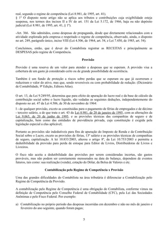 real, segundo o regime de competência (Lei 8.981, de 1995, art. 41). 
§ 1º O disposto neste artigo não se aplica aos tributos e contribuições cuja exigibilidade esteja 
suspensa, nos termos dos incisos II a IV do art. 151 da Lei 5.172, de 1966, haja ou não depósito 
judicial (Lei 8.981, de 1995, art. 41, § 1º). 
-Art. 366. São admitidos, como despesas de propaganda, desde que diretamente relacionados com a 
atividade explorada pela empresa e respeitado o regime de competência, observado, ainda, o disposto 
no art. 249, parágrafo único, inciso VIII (Lei 4.506, de 1964, art. 54, e Lei 7.450, de 1985, art. 54). 
Concluímos, então, que é dever do Contabilista registrar as RECEITAS e principalmente as 
DESPESAS pelo regime de Competência. 
Provisão 
Provisão é uma reserva de um valor para atender a despesas que se esperam. A provisão visa a 
cobertura de um gasto já considerado certo ou de grande possibilidade de ocorrência. 
Também é um fundo de proteção a riscos sobre perdas que se esperam ou que já ocorreram e 
reduziram o valor do ativo, mas que, sendo reversíveis ou com probabilidade de redução. (Dicionário 
de Contabilidade, 9ª Edição, Editora Atlas). 
O art. 13, da Lei 9.249/95, determina que para efeito de apuração do lucro real e da base de cálculo da 
contribuição social sobre o lucro líquido, são vedadas as seguintes deduções, independentemente do 
disposto no art. 47 da Lei 4.506, de 30 de novembro de 1964: 
I - de qualquer provisão, exceto as constituídas para o pagamento de férias de empregados e de décimo 
- terceiro salário, a de que trata o art. 43 da Lei 8.981, de 20 de janeiro de 1995, com as alterações da 
Lei 9.065, de 20 de junho de 1995, e as provisões técnicas das companhias de seguro e de 
capitalização, bem como das entidades de previdência privada, cuja constituição é exigida pela 
legislação especial a elas aplicável; 
Portanto as provisões são indedutíveis para fins de apuração do Imposto de Renda e da Contribuição 
Social sobre o Lucro, exceto as provisões de férias, 13º salário e as provisões técnicas de companhias 
de seguro, capitalização. A lei 10.833/2003, alterou o artigo 8º, da Lei 10.753/2003 e permitiu a 
dedutibilidade da provisão para perda de estoque para Editor de Livros, Distribuidoras de Livros e 
Livreiros. 
O fisco não aceita a dedutibilidade das provisões por serem consideradas incertas, são gastos 
prováveis, mas não podem ser corretamente mensurados na data do balanço, dependem de eventos 
futuros, tais como: sua realização (venda), cotação do Dólar, da Bolsa de Valores e etc. 
Contabilização pelo Regime de Competência x Provisão 
Uma das grandes dificuldades do Contabilista na área tributária é diferenciar a Contabilização pelo 
Regime de Competência da Provisão. 
A contabilização pelo Regime de Competência é uma obrigação do Contabilista, conforme vimos na 
definição de Competência pelo Conselho Federal de Contabilidade (CFC), pela Lei das Sociedades 
Anônimas e pelo Fisco Federal. Por exemplo: 
a) Contabilização no próprio período das despesas incorridas em dezembro e não no mês de janeiro e 
fevereiro do ano seguinte, quando foram pagas; 
5 
 