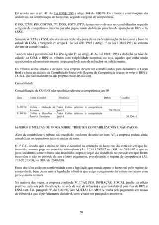 De acordo com o art. 41, da Lei 8.981/1995 e artigo 344 do RIR/99. Os tributos e contribuições são 
dedutíveis, na determinação do lucro real, segundo o regime de competência. 
O ISS, ICMS, PIS, COFINS, IPI, INSS, FGTS, IPTU, dentre outros devem ser contabilizados segundo 
o regime de competência, mesmo que não pagos, sendo dedutíveis para fins de apuração do IRPJ e da 
CSSL. 
Somente o IRPJ e a CSSL não devem ser deduzidos para efeito da determinação do lucro real e base de 
cálculo da CSSL. (Parágrafo 2º, artigo 41 da Lei 8981/1995 e Artigo 1º da Lei 9.316/1996), no entanto 
devem ser contabilizados. 
Também não é permitida por Lei (Parágrafo 1º, do artigo 41 da Lei 8981/1995) a dedução da base de 
cálculo da CSSL e IRPJ os tributos com exigibilidade suspensa, ou seja, aqueles que estão sendo 
questionados administrativamente (impugnação do auto de infração) ou judicialmente. 
Os tributos acima citados e devidos pela empresa devem ser contabilizados para deduzirem o Lucro 
Real e a base de cálculo da Contribuição Social pelo Regime de Competência (exceto o próprio IRPJ e 
a CSLL que são indedutíveis das próprias bases de cálculo). 
Contabilidade: 
Contabilização da COFINS não recolhida referente a competência jan/10 
Data Conta Contábil Histórico Débito Crédito 
31/01/10 Cofins – Dedução de 
Receitas 
Valor Cofins referente à competência 
jan/x1 20.320,10 
31/01/10 Cofins a Recolher – 
Passivo Circulante 
Valor Cofins referente à competência 
jan/x1 20.320,10 
b) JUROS E MULTAS DE MORA SOBRE TRIBUTOS CONTABILIZADOS E NÃO PAGOS 
Além de contabilizar o tributo não recolhido, conforme descrito no item “a”, a empresa poderá ainda 
contabilizar os respectivos juros e multas de mora. 
O 1º C.C. decidiu que a multa de mora é dedutível na apuração do lucro real do exercício em que foi 
incorrida, mesmo paga no exercício subseqüente (Ac. 103-18.787/97 no DOU de 29/10/97 e que os 
juros incidentes sobre tributos não recolhidos no prazo legal são dedutíveis no período em que foram 
incorridos e não no período de seu efetivo pagamento, prevalecendo o regime de competência (Ac. 
103-20.263/00, no DOU de 20/06/00). 
Essas decisões estão em conformidade com a legislação que manda apurar o lucro real pelo regime de 
competência, bem como com a legislação tributária que exige o pagamento do tributo em atraso com 
juros e multa de mora. 
Na maioria das vezes, a empresa confunde MULTAS POR INFRAÇÃO FISCAL (multa de ofício 
punitiva, aplicada pela fiscalização, através de auto de infração) a qual indedutível para fins de IRPJ e 
CSSL (art. 344, parágrafo 5º, do RIR/99), com MULTAS DE MORA (multa pelo pagamento em atraso 
de tributos) a qual é perfeitamente dedutível, como citado nos parágrafos anteriores. 
50 
 