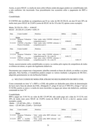 Assim, os juros SELIC e a multa de mora sobre tributos ainda não pagos podem ser contabilizadas mês 
a mês conforme vão incorrendo. Esse procedimento traz economia sobre o pagamento do IRPJ e 
CSSL. 
Contabilidade: 
O COFINS não recolhido na competência jan/10 no valor de R$ 20.320,10, em dez/10 terá 20% de 
multa mais juros SELIC de 23,04% (soma da SELIC de fev/10 a dez/10, apenas como exemplo): 
Multa: 20.320,10 x 20% = 4.064,02 
SELIC : 20.320,10 x 23,04%= 4.681,75 
Data Conta Contábil Histórico Débito Crédito 
Multas 
31/12/10 Despesas Tributárias – 
Multas 
Valor multa sobre COFINS referente à 
competência jan/x1 4.064,02 
31/12/10 COFINS a Recolher – 
Passivo Circulante 
Valor multa sobre COFINS referente à 
competência jan/x1 4.064,02 
Data Conta Contábil Histórico Débito Crédito 
Juros 
31/12/10 Despesas Tributárias – 
Juros 
Valor juros sobre COFINS referente à 
competência jan/10 – fev. a dez/10 4.681,75 
31/12/10 COFINS a Recolher – 
Passivo Circulante 
Valor juros sobre COFINS referente à 
competência jan/10 – fev. a dez/10 4.681,75 
Assim, sucessivamente serão contabilizados os juros e as multas pelo regime de competência de todos 
os tributos em atraso, os quais são legalmente dedutíveis. 
Documentos que comprovam o lançamento: planilha contendo as bases de cálculo, as multas e os juros 
aplicados. Para facilitar, o Contabilista poderá compor os valores mediante o programa do SICALC, 
adquirido gratuitamente no site da Receita Federal. 
c) MULTAS E JUROS DE MORA POR ATRASO NO RECOLHIMENTO DO IRPJ E CSSL 
Como comentado no item “a” o IRPJ e a CSSL não podem ser deduzidos para efeito da determinação 
do lucro real e base de cálculo da CSSL. (Parágrafo 2º, artigo 41 da Lei nº 8981/95 e Artigo 1º da Lei 
9.316/96), porém os juros e a multa de mora incorridos ou pagos por atraso são dedutíveis, conforme 
comentado no item “b”. 
Contabilidade: 
IRPJ a pagar em 31/01/10, no valor de R$ 125.497,80, não sendo pago até a data de 31/12/10, terá 
20% de multa mais juros SELIC de 23,04% (soma da SELIC de fev/x1 a dez/x1, apenas como 
exemplo), sendo: 
-Multa – 125.497,80 x 20% = 25.099,56 
-Juros – 125.497,80 x 23,04% = 28.914,69 
Data Conta Contábil Histórico Débito Crédito 
Multas 
31/12/10 Despesas Tributárias – 
Multas 
Valor multa sobre IRPJ referente vcto 
em 31/01/10 25.099,56 
31/12/10 IRPJ a recolher – 
Passivo Circulante 
Valor multa sobre IRPJ referente vcto 
em 31/01/10 25.099,56 
51 
 