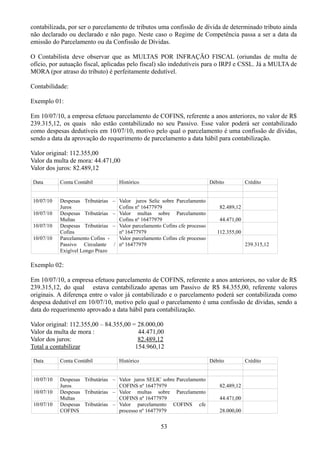 contabilizada, por ser o parcelamento de tributos uma confissão de dívida de determinado tributo ainda 
não declarado ou declarado e não pago. Neste caso o Regime de Competência passa a ser a data da 
emissão do Parcelamento ou da Confissão de Dívidas. 
O Contabilista deve observar que as MULTAS POR INFRAÇÃO FISCAL (oriundas de multa de 
ofício, por autuação fiscal, aplicadas pelo fiscal) são indedutíveis para o IRPJ e CSSL. Já a MULTA de 
MORA (por atraso do tributo) é perfeitamente dedutível. 
Contabilidade: 
Exemplo 01: 
Em 10/07/10, a empresa efetuou parcelamento de COFINS, referente a anos anteriores, no valor de R$ 
239.315,12, os quais não estão contabilizado no seu Passivo. Esse valor poderá ser contabilizado 
como despesas dedutíveis em 10/07/10, motivo pelo qual o parcelamento é uma confissão de dívidas, 
sendo a data da aprovação do requerimento de parcelamento a data hábil para contabilização. 
Valor original: 112.355,00 
Valor da multa de mora: 44.471,00 
Valor dos juros: 82.489,12 
Data Conta Contábil Histórico Débito Crédito 
10/07/10 Despesas Tributárias – 
Juros 
Valor juros Selic sobre Parcelamento 
Cofins nº 16477979 82.489,12 
10/07/10 Despesas Tributárias – 
Multas 
Valor multas sobre Parcelamento 
Cofins nº 16477979 44.471,00 
10/07/10 Despesas Tributárias – 
Cofins 
Valor parcelamento Cofins cfe processo 
nº 16477979 112.355,00 
10/07/10 Parcelamento Cofins - 
Passivo Circulante / 
Exigível Longo Prazo 
Valor parcelamento Cofins cfe processo 
nº 16477979 239.315,12 
Exemplo 02: 
Em 10/07/10, a empresa efetuou parcelamento de COFINS, referente a anos anteriores, no valor de R$ 
239.315,12, do qual estava contabilizado apenas um Passivo de R$ 84.355,00, referente valores 
originais. A diferença entre o valor já contabilizado e o parcelamento poderá ser contabilizada como 
despesa dedutível em 10/07/10, motivo pelo qual o parcelamento é uma confissão de dívidas, sendo a 
data do requerimento aprovado a data hábil para contabilização. 
Valor original: 112.355,00 – 84.355,00 = 28.000,00 
Valor da multa de mora : 44.471,00 
Valor dos juros: 82.489,12 
Total a contabilizar 154.960,12 
Data Conta Contábil Histórico Débito Crédito 
10/07/10 Despesas Tributárias – 
Juros 
Valor juros SELIC sobre Parcelamento 
COFINS nº 16477979 82.489,12 
10/07/10 Despesas Tributárias – 
Multas 
Valor multas sobre Parcelamento 
COFINS nº 16477979 44.471,00 
10/07/10 Despesas Tributárias – 
COFINS 
Valor parcelamento COFINS cfe 
processo nº 16477979 28.000,00 
53 
 