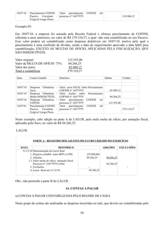 10/07/10 Parcelamento COFINS 
Passivo Circulante / 
Exigível Longo Prazo 
Valor parcelamento COFINS cfe 
processo nº 16477979 154.960,12 
Exemplo 03: 
Em 10/07/10, a empresa foi autuada pela Receita Federal e efetuou parcelamento de COFINS, 
referente a anos anteriores, no valor de R$ 279.110,37, o qual não está contabilizado no seu Passivo. 
Esse valor poderá ser contabilizado como despesas dedutíveis em 10/07/10, motivo pelo qual o 
parcelamento é uma confissão de dívidas, sendo a data do requerimento aprovado a data hábil para 
contabilização, EXCETO AS MULTAS DE OFICIO, APLICADAS PELA FISCALIZAÇÃO, QUE 
SÃO INDEDUTÍVEIS. 
Valor original: 112.355,00 
Valor da MULTA DE OFÍCIO 75% 84.266,25 
Valor dos juros: 82.489,12 
Total a contabilizar 279.110,37 
Data Conta Contábil Histórico Débito Crédito 
10/07/10 Despesas Tributárias – 
Juros 
Valor juros SELIC sobre Parcelamento 
COFINS nº 16477979 82.489,12 
10/07/10 Despesas Tributárias – 
Multa INDEDUTÍVEL 
Valor multas sobre Parcelamento 
COFINS nº 16477979 84.266,25 
10/07/10 Despesas Tributárias – 
COFINS 
Valor parcelamento COFINS cfe 
processo nº 16477979 112.355,00 
10/07/01 Parcelamento COFINS 
Passivo Circulante / 
Exigível Longo Prazo 
Valor parcelamento COFINS cfe 
processo nº 16477979 279.110,37 
Neste exemplo, cabe adição na parte A do LALUR, pela mula multa de ofício, por autuação fiscal, 
aplicadas pelo fisco, no valor de R$ 84.266,25: 
LALUR: 
PARTE A – REGISTRO DOS AJUSTES DO LUCRO LÍQUIDO DO EXERCÍCIO 
DATA HISTÓRICO ADIÇÕES EXCLUSÕES 
31/12/10 Demonstração do Lucro Real 
1. Prejuízo contábil antes IRPJ e CSSL (25.880,00) 
2. 
2.1 
Adições 
Valor multa de ofício autuação fiscal 
Processo nº 16477979 Cofins 
84.266,25 84.266,25 
84.266,25 
3. Exclusões - - 
4. Lucro Real em 31/12/10 58.386,25 
Obs.: não preenche a parte B do LALUR. 
14. CONTAS A PAGAR 
a) CONTAS A PAGAR CONTABILIZADA PELO REGIME DE CAIXA 
Neste grupo de contas são analisadas as despesas incorridas no mês, que devem ser contabilizadas pelo 
54 
 