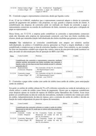 31/12/10 Outras Contas a Pagar 
-Contas a Pagar – PC 
Vlr nfs. Combustível/ hospedagem/ 
restaurante a pagar cfe relatório de 
viagens nº 100/10 1.350,00 
IX – Comissão a pagar a representantes comerciais, desde que líquida e certa; 
O art. 32 da Lei 4.886/65, estabelece que o representante comercial adquire o direito às comissões 
quando do pagamento dos pedidos e das propostas, ou seja, quando a empresa recebe do cliente. A 
contabilização das despesas de comissões pode ser realizada em função da comissão a pagar a 
representantes comerciais na ocasião do recebimento do título, momento no qual gera a obrigação de 
pagar ao representante. 
Dessa forma, em 31/12/10, a empresa pode contabilizar as comissões a representantes comerciais 
ainda não faturadas pela empresa de representação comercial, com base nos títulos recebidos dos 
clientes, desde que mantenha relação individualizada dos títulos recebidas que geraram a comissão. 
Atenção: São indedutíveis as comissões contabilizadas sem amparo em relatório auxiliar 
individualizado, na prática o Contabilista precisa apresentar ao Fiscal a origem detalhada o valor 
contabilizado e comprovar que se trata de comissões líquidas e certas. Caso contrário, se, por exemplo, 
for feito um lançamento contábil sem origem dos valores, trata-se de uma provisão (pode acontecer ou 
não), devendo ser adicionada para fins de apuração do IRPJ e da CSSL. 
Data Conta Contábil Histórico Débito Crédito 
Contabilização das comissões a representantes comerciais, mediante 
relatório auxiliar, proveniente aos títulos recebidos cuja comissão é 
líquida e certa, ou com base na nota fiscal emitida em jan/11, referente 
comissões dez/10 
31/12/10 Representantes 
Comerciais -Despesas 
Vlr. Comissões ref dez/10, cfe relatório 
– XY Representação Comer- 
Cial Ltda 15.934,75 
31/12/10 Comissões a pagar 
-Contas a Pagar – PC 
Vlr. Comissões ref dez/10, cfe relatório 
– XY Representação Comer- 
Cial Ltda – vcto 15/01/11 15.934,75 
X – Comissões a pagar sobre vendas com cartão de crédito (taxa cartão de crédito, juros antecipação 
cartão de créditos). 
Em geral, os cartões de crédito cobram de 3% a 6% referente comissões na venda de mercadorias se o 
cliente utiliza o cartão de crédito como forma de pagamento. Ocorre que as empresas contabilizam 
essas despesas apenas na ocasião do repasse do dinheiro pelas Operadoras dos Cartões. Essas taxas 
podem ser contabilizadas na data da venda das mercadorias, mediante o relatório das vendas por cartão 
de crédito, independentemente da data do repasse, pois a comissão do cartão de crédito é devida em 
função da venda independente do prazo do repasse do numerário. 
Data Conta Contábil Histórico Débito Crédito 
Contabilização das comissões referente as vendas o cartão de crédito 
Mastercard no mês dez/10, sendo que os valores serão descontados em 
jan/11 e fev/11 
31/12/10 Comissão Cartão de 
Crédito -Despesas 
Vlr. Comissões Cartão de Crédito 
Mastercard ref vendas do mês de 
dez/10, cfe relatório – 9.794,67 
31/12/10 Comissões Mastercard 
-Contas a Pagar – PC 
Vlr. Comissões Cartão de Crédito 
Mastercard ref vendas do mês de 
dez/10, cfe relatório 9.794,67 
57 
 