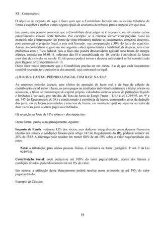 XI – Comentários: 
O objetivo do exposto até aqui é fazer com que o Contabilista formule um raciocínio tributário de 
forma a escolher a melhor e mais segura opção de economia de tributos para a empresa em que atua. 
Isto posto, nos permite comentar que o Contabilista deve julgar se é necessário ou não adotar certos 
procedimentos citados neste trabalho. Por exemplo: se a empresa estiver com prejuízo fiscal no 
exercício não é interessante (do ponto de vista tributário) realizar os lançamentos contábeis descritos, 
pois aumentará o prejuízo fiscal, e este está limitado sua compensação a 30% do lucro do exercício. 
Assim, ao contabilizar o gasto no ano seguinte estará aproveitando a totalidade da despesa, sem criar 
problemas com o fisco federal, pois o fisco não poderá desconsiderar (glosar) uma fatura de energia 
elétrica, emitida em 05/01/11, referente dez/10 e contabilizada em 10, devido à existência da fatura 
com data de emissão no ano de 11, tão pouco poderá tornar a despesa indedutível se for contabilizada 
pelo Regime de Competência em 10. 
Outro fator muito importante que o Contabilista precisa ter em mente, é o de que cada lançamento 
contábil necessita ter consistência documental, seja contratual ou legal. 
c) JUROS S/ CAPITAL PRÓPRIO A PAGAR, COM BASE NA TJLP 
As empresas poderão deduzir, para efeitos de apuração do lucro real e da base de cálculo da 
contribuição social sobre o lucro, os juros pagos ou creditados individualizadamente a titular, sócios ou 
acionistas, a título de remuneração do capital próprio, calculados sobre as contas do patrimônio líquido 
e limitados à variação, pro rata dia, da Taxa de Juros de Longo Prazo – TJLP (Lei 9.249/95, art. 9º e 
art. 347 do Regulamento do IR) e condicionado à existência de lucros, computados antes da dedução 
dos juros, ou de lucros acumulados e reservas de lucros, em montante igual ou superior ao valor de 
duas vezes os juros a serem pagos ou creditados. 
Há retenção na fonte de 15% sobre o valor respectivo. 
Desta forma, ganha-se no planejamento seguinte: 
Imposto de Renda: retêm-se 15% dos sócios, mas deduz-se integralmente como despesa financeira 
(dentro dos limites e condições fixados pelo artigo 347 do Regulamento do IR), podendo reduzir até 
25% de IRPJ. A diferença pode resultar em menor IRPJ de até 10% sobre o valor pago/creditado dos 
juros. 
Nota: a tributação, para sócios pessoas físicas, é exclusiva na fonte (parágrafo 3o art. 9 da Lei 
9249/95). 
Contribuição Social: pode deduzir-se até 100% do valor pago/creditado, dentro dos limites e 
condições fixados, podendo economizar até 9% do valor. 
Em síntese: a utilização deste planejamento poderá resultar numa economia de até 19% do valor 
pago/creditado. 
Exemplo de Cálculo: 
58 
 