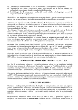 b) Contabilização dos fornecedores na data do faturamento e não no período do pagamento; 
c) Contabilização dos juros e atualizações sobre financiamentos até a data do balanço, em 
conformidade com contrato firmado com a Instituição Financeira; 
d) Contabilização dos Tributos, juros e multas (de mora) exigidos pela Legislação no mês de 
competência e não do seu pagamento. 
Já provisão é um lançamento que depende de um evento futuro e incerto, que provavelmente vai 
ocorrer, mas na data do balanço não está totalmente definido ou quantificado, por exemplo: 
- Provisão para Imposto de Renda, ao fechar o Balanço de 31/12, no mês de janeiro ou fevereiro do 
ano seguinte, o Contabilista faz a referida provisão, no entanto até a data da entrega da Declaração de 
Imposto de Renda, em 30/jun., poderá haver mudanças no cálculo do IRPJ, com diferimento do 
Imposto, dedução do PAT, etc. 
- Provisão para Férias, o funcionário com menos de um ano pode pedir demissão e não ter direitos às 
férias, bem como o funcionário pode ser demitido por justa causa ou abandonar o emprego. 
- Provisão de Estoques, reserva constituída quando o preço de venda é menor que o preço de aquisição 
da mercadoria. Depende de um evento futuro: a venda. 
- Provisão para Contingências judiciais – A empresa discute na justiça uma determinada ação, vai se 
tornar uma despesa apenas quando a empresa perder a ação e ainda o valor da ação somente será 
conhecido ao término da ação. Na data do Balanço é apenas uma provisão. 
O próprio meio Contábil utiliza incorretamente o termo provisionar, por exemplo, provisionar 
fornecedores, provisionar juros sobre contrato, provisionar Pis e a COFINS quando na realidade o 
termo correto seria contabilizar fornecedores, contabilizar juros sobre contrato e contabilizar Pis e a 
COFINS, pois é um valor líquido e certo, por exigência contratual ou legal. 
Parece ser simples, no entanto o uso incorreto do termo traz dúvidas na ocasião da interpretação da 
Lei, muitas vezes o Contabilista deixa de contabilizar uma despesa totalmente dedutível e pagar menos 
IRPJ e CSLL, devido o fato de confundir com provisões que são indedutíveis. 
ACOMPANHAMENTO TRIBUTÁRIO DAS CONTAS CONTÁBEIS 
Para fins de gerenciamento tributário é essencial acompanhar, mês a mês, a situação do resultado 
tributável e sua projeção até o final do ano. Essa análise propiciará ao Contabilista, dentro do período 
calendário, tomar providências reduzir o pagamento do IRPJ e da CSSL, porém se não efetuar o 
acompanhamento, após o término do ano, restarão poucas alternativas visando economia tributária. 
Uma análise detalhada no fechamento dos balancetes mensais e no balanço anual propiciará economia 
de IRPJ e CSSL para empresa, pois cada lançamento contábil tem uma consequência tributária a favor 
ou contra a empresa. Nos próximos itens relacionamos alguns pontos que visam a economia de tributos 
incidentes sobre o lucro, com base na contabilidade da empresa. 
1. BALANÇO DE ABERTURA 
Ocorrendo a mudança de regime tributário, do Simples ou lucro presumido para lucro real, a pessoa 
jurídica que não manteve escrituração contábil fica obrigada a realizar levantamento patrimonial no dia 
1o de janeiro seguinte ao do último período base em que foi tributada pelo lucro presumido, a fim de 
proceder a balanço de abertura e iniciar a escrituração contábil (parágrafo único do artigo 19 da Lei 
8541/92). 
O levantamento patrimonial deverá incluir todos os bens do ativo, o patrimônio líquido e as 
obrigações. No ativo deverão ser inventariados o dinheiro em caixa e em bancos, as mercadorias, os 
6 
 